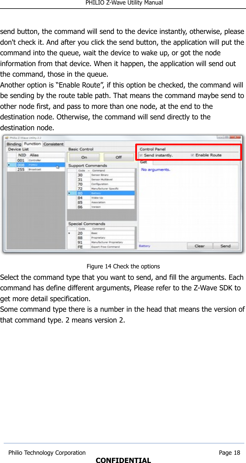  PHILIO Z-Wave Utility Manualsend button, the command will send to the device instantly, otherwise, pleasedon&apos;t check it. And after you click the send button, the application will put the command into the queue, wait the device to wake up, or got the node information from that device. When it happen, the application will send out the command, those in the queue.Another option is “Enable Route”, if this option be checked, the command will be sending by the route table path. That means the command maybe send to other node first, and pass to more than one node, at the end to the destination node. Otherwise, the command will send directly to the destination node.Figure 14 Check the optionsSelect the command type that you want to send, and fill the arguments. Each command has define different arguments, Please refer to the Z-Wave SDK to get more detail specification.Some command type there is a number in the head that means the version ofthat command type. 2 means version 2.  Philio Technology Corporation                                                                        Page 18CONFIDENTIAL