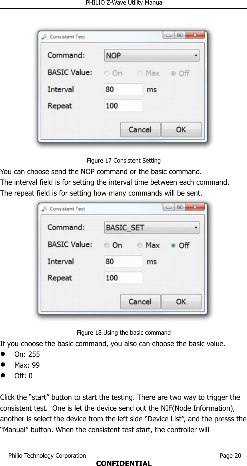  PHILIO Z-Wave Utility ManualFigure 17 Consistent SettingYou can choose send the NOP command or the basic command.The interval field is for setting the interval time between each command.The repeat field is for setting how many commands will be sent.Figure 18 Using the basic commandIf you choose the basic command, you also can choose the basic value.On: 255Max: 99Off: 0Click the “start” button to start the testing. There are two way to trigger the consistent test.  One is let the device send out the NIF(Node Information), another is select the device from the left side “Device List”, and the presss the“Manual” button. When the consistent test start, the controller will  Philio Technology Corporation                                                                        Page 20CONFIDENTIAL