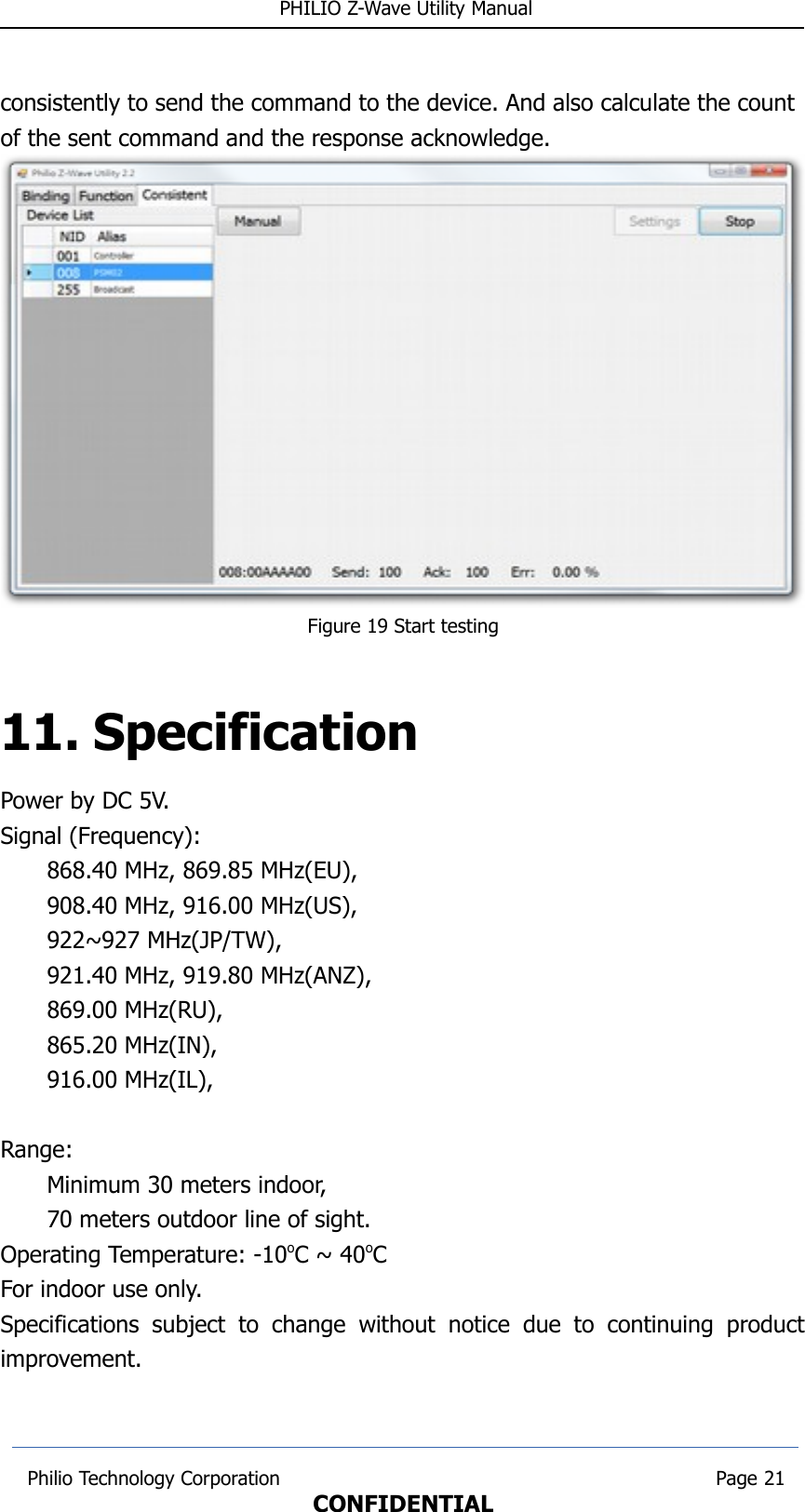  PHILIO Z-Wave Utility Manualconsistently to send the command to the device. And also calculate the count of the sent command and the response acknowledge. Figure 19 Start testing11. SpecificationPower by DC 5V.Signal (Frequency):868.40 MHz, 869.85 MHz(EU), 908.40 MHz, 916.00 MHz(US), 922~927 MHz(JP/TW),921.40 MHz, 919.80 MHz(ANZ),869.00 MHz(RU),   865.20 MHz(IN), 916.00 MHz(IL), Range: Minimum 30 meters indoor, 70 meters outdoor line of sight.Operating Temperature: -10oC ~ 40oCFor indoor use only.Specifications  subject  to  change  without   notice   due   to   continuing   productimprovement. Philio Technology Corporation                                                                        Page 21CONFIDENTIAL