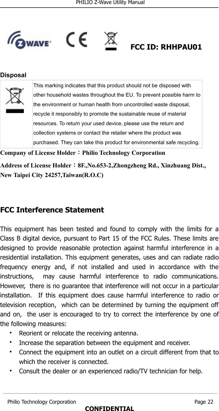  PHILIO Z-Wave Utility Manual                                                                  FCC ID: RHHPAU01Disposal This marking indicates that this product should not be disposed with other household wastes throughout the EU. To prevent possible harm tothe environment or human health from uncontrolled waste disposal, recycle it responsibly to promote the sustainable reuse of material resources. To return your used device, please use the return and collection systems or contact the retailer where the product was purchased. They can take this product for environmental safe recycling.Company of License Holder：Philio Technology CorporationAddress of License Holder：8F.,No.653-2,Zhongzheng Rd., Xinzhuang Dist., New Taipei City 24257,Taiwan(R.O.C)                                                        FCC Interference Statement This equipment has been tested and found to comply with the limits for aClass B digital device, pursuant to Part 15 of the FCC Rules. These limits aredesigned to provide reasonable protection against harmful interference in aresidential installation. This equipment generates, uses and can radiate radiofrequency   energy   and,   if   not   installed   and   used   in   accordance   with   theinstructions,     may   cause   harmful   interference   to   radio   communications.However,  there is no guarantee that interference will not occur in a particularinstallation.   If this equipment does cause harmful interference to radio ortelevision reception,  which can be determined by turning the equipment offand on,  the user is encouraged to try to correct the interference by one ofthe following measures:•Reorient or relocate the receiving antenna.•Increase the separation between the equipment and receiver.•Connect the equipment into an outlet on a circuit different from that towhich the receiver is connected.•Consult the dealer or an experienced radio/TV technician for help. Philio Technology Corporation                                                                        Page 22CONFIDENTIAL