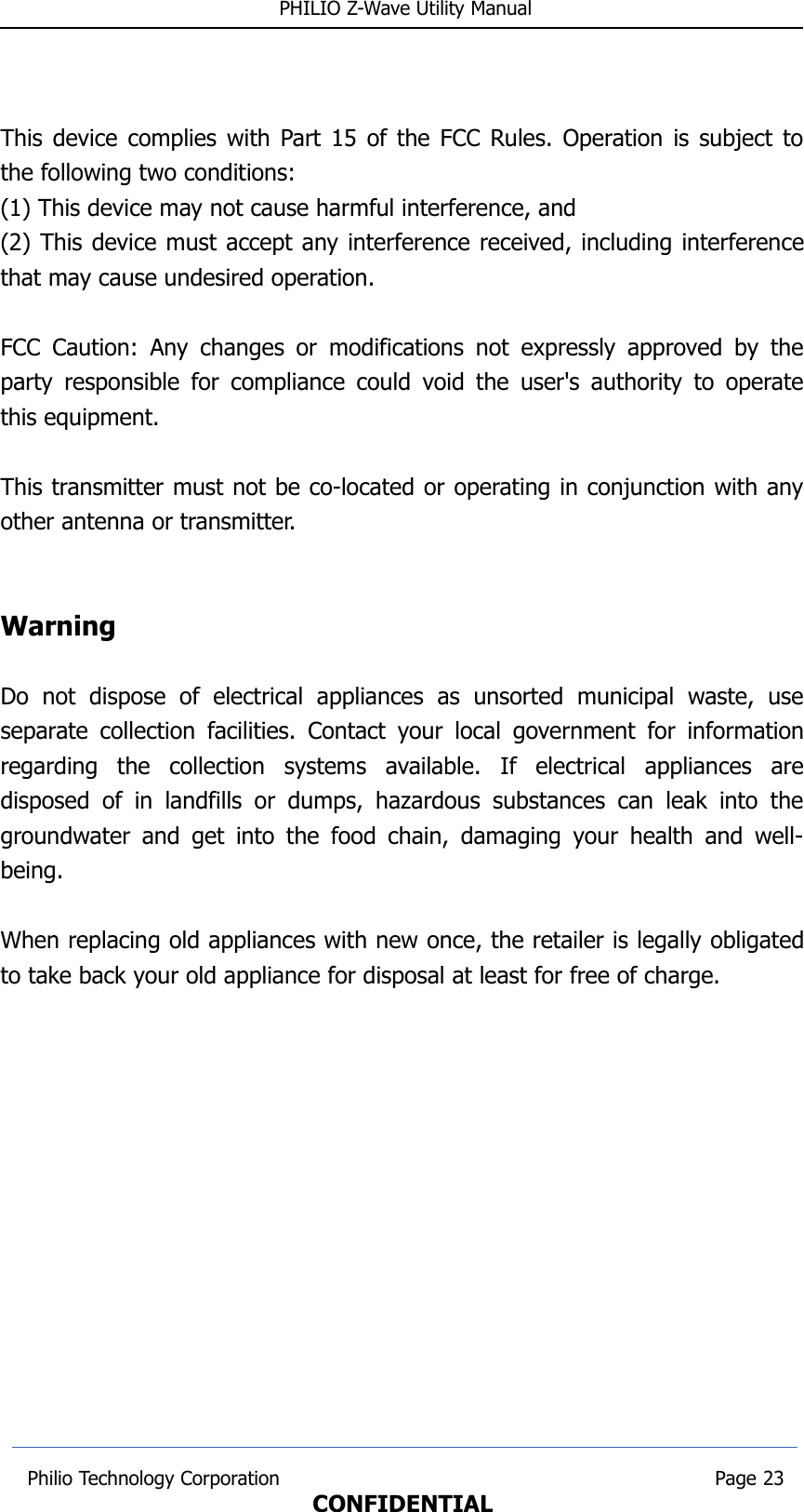  PHILIO Z-Wave Utility ManualThis device complies with Part 15 of the FCC Rules. Operation is subject tothe following two conditions: (1) This device may not cause harmful interference, and(2) This device must accept any interference received, including interferencethat may cause undesired operation.  FCC Caution: Any changes or modifications not expressly approved by theparty responsible for compliance could void the user&apos;s authority to operatethis equipment.  This transmitter must not be co-located or operating in conjunction with anyother antenna or transmitter.WarningDo   not   dispose   of   electrical   appliances   as   unsorted   municipal   waste,   useseparate collection facilities. Contact your local government for informationregarding   the   collection   systems   available.   If   electrical   appliances   aredisposed  of  in  landfills or  dumps, hazardous substances can  leak into  thegroundwater and get into the food chain, damaging your health and well-being.When replacing old appliances with new once, the retailer is legally obligatedto take back your old appliance for disposal at least for free of charge. Philio Technology Corporation                                                                        Page 23CONFIDENTIAL