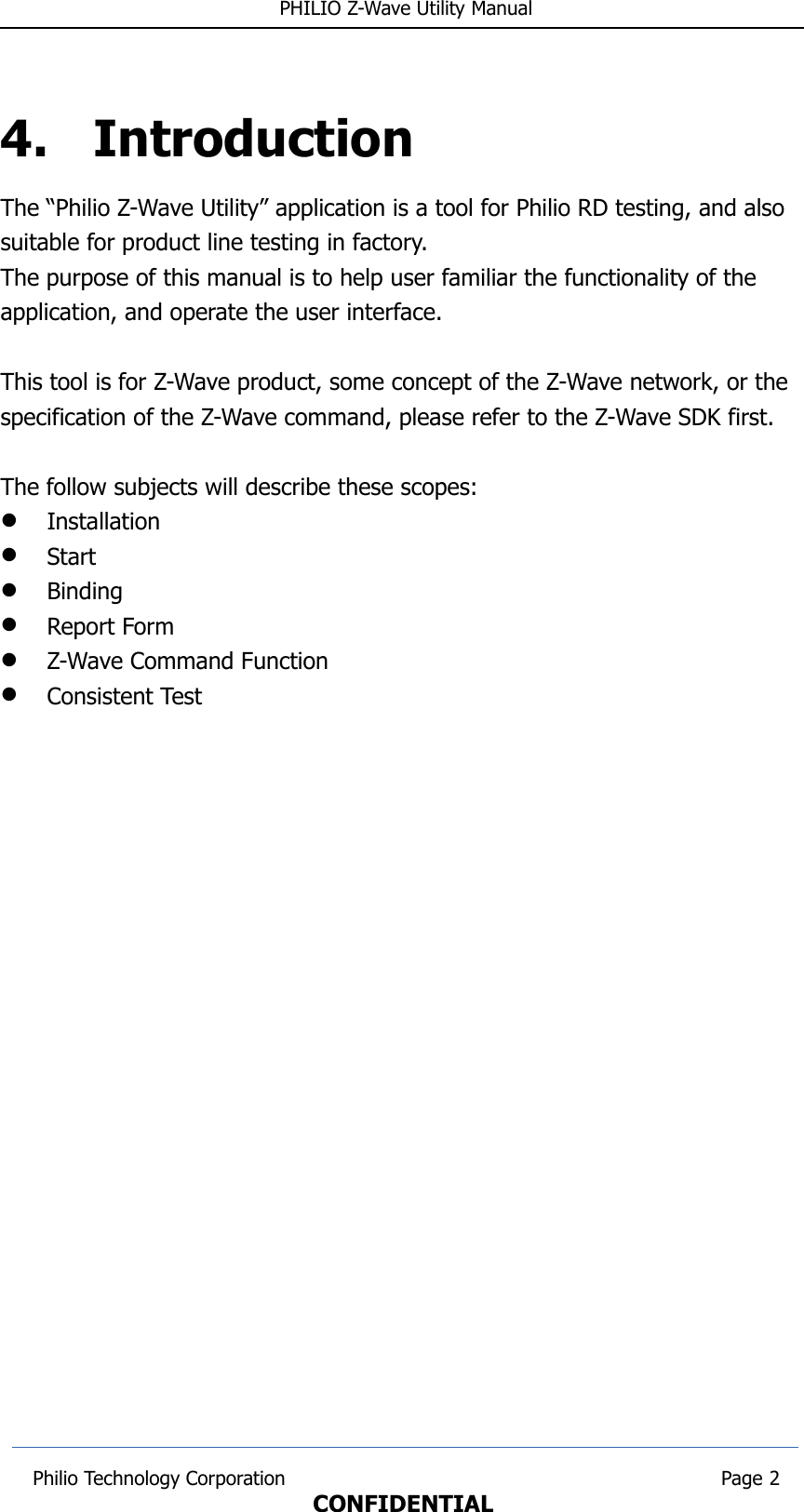  PHILIO Z-Wave Utility Manual4. IntroductionThe “Philio Z-Wave Utility” application is a tool for Philio RD testing, and also suitable for product line testing in factory.The purpose of this manual is to help user familiar the functionality of the application, and operate the user interface.This tool is for Z-Wave product, some concept of the Z-Wave network, or the specification of the Z-Wave command, please refer to the Z-Wave SDK first. The follow subjects will describe these scopes:InstallationStartBindingReport FormZ-Wave Command FunctionConsistent Test Philio Technology Corporation                                                                        Page 2CONFIDENTIAL