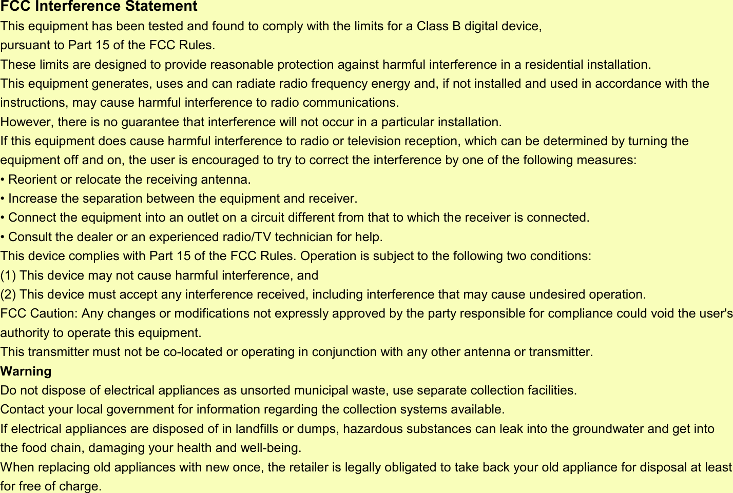 FCC Interference StatementThis equipment has been tested and found to comply with the limits for a Class B digital device, pursuant to Part 15 of the FCC Rules. These limits are designed to provide reasonable protection against harmful interference in a residential installation. This equipment generates, uses and can radiate radio frequency energy and, if not installed and used in accordance with the instructions, may cause harmful interference to radio communications. However, there is no guarantee that interference will not occur in a particular installation. If this equipment does cause harmful interference to radio or television reception, which can be determined by turning the equipment off and on, the user is encouraged to try to correct the interference by one of the following measures:• Reorient or relocate the receiving antenna.• Increase the separation between the equipment and receiver.• Connect the equipment into an outlet on a circuit different from that to which the receiver is connected.• Consult the dealer or an experienced radio/TV technician for help.This device complies with Part 15 of the FCC Rules. Operation is subject to the following two conditions:(1) This device may not cause harmful interference, and(2) This device must accept any interference received, including interference that may cause undesired operation.FCC Caution: Any changes or modifications not expressly approved by the party responsible for compliance could void the user&apos;s authority to operate this equipment.This transmitter must not be co-located or operating in conjunction with any other antenna or transmitter.WarningDo not dispose of electrical appliances as unsorted municipal waste, use separate collection facilities. Contact your local government for information regarding the collection systems available. If electrical appliances are disposed of in landfills or dumps, hazardous substances can leak into the groundwater and get into the food chain, damaging your health and well-being.When replacing old appliances with new once, the retailer is legally obligated to take back your old appliance for disposal at least for free of charge.