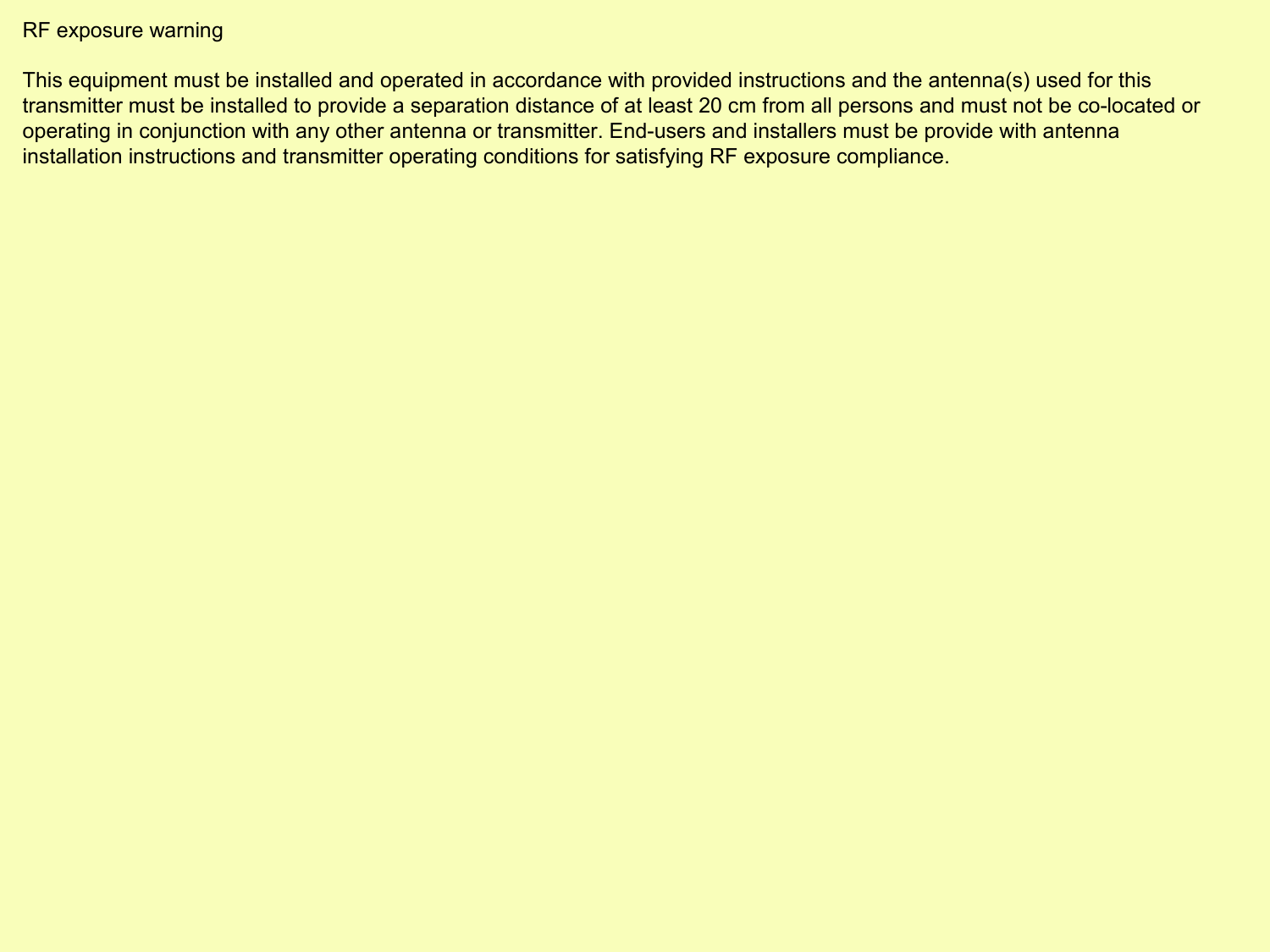 RF exposure warning  This equipment must be installed and operated in accordance with provided instructions and the antenna(s) used for this transmitter must be installed to provide a separation distance of at least 20 cm from all persons and must not be co-located or operating in conjunction with any other antenna or transmitter. End-users and installers must be provide with antenna installation instructions and transmitter operating conditions for satisfying RF exposure compliance.