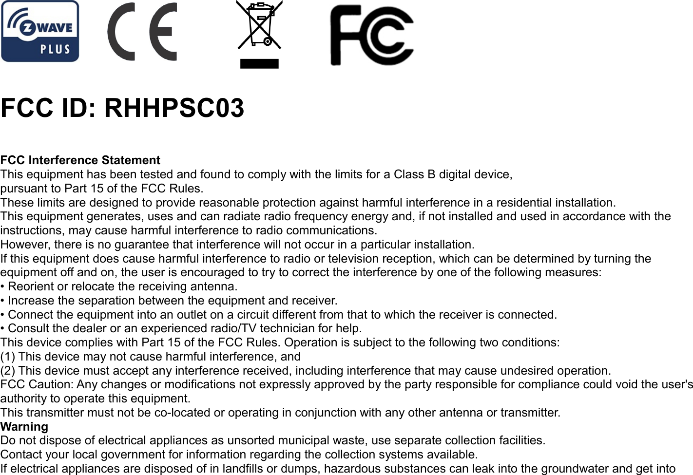 FCC ID: RHHPSC03FCC Interference StatementThis equipment has been tested and found to comply with the limits for a Class B digital device,pursuant to Part 15 of the FCC Rules.These limits are designed to provide reasonable protection against harmful interference in a residential installation.This equipment generates, uses and can radiate radio frequency energy and, if not installed and used in accordance with theinstructions, may cause harmful interference to radio communications.However, there is no guarantee that interference will not occur in a particular installation.If this equipment does cause harmful interference to radio or television reception, which can be determined by turning theequipment off and on, the user is encouraged to try to correct the interference by one of the following measures:• Reorient or relocate the receiving antenna.• Increase the separation between the equipment and receiver.• Connect the equipment into an outlet on a circuit different from that to which the receiver is connected.• Consult the dealer or an experienced radio/TV technician for help.This device complies with Part 15 of the FCC Rules. Operation is subject to the following two conditions:(1) This device may not cause harmful interference, and(2) This device must accept any interference received, including interference that may cause undesired operation.FCC Caution: Any changes or modifications not expressly approved by the party responsible for compliance could void the user&apos;sauthority to operate this equipment.This transmitter must not be co-located or operating in conjunction with any other antenna or transmitter.WarningDo not dispose of electrical appliances as unsorted municipal waste, use separate collection facilities.Contact your local government for information regarding the collection systems available.If electrical appliances are disposed of in landfills or dumps, hazardous substances can leak into the groundwater and get into