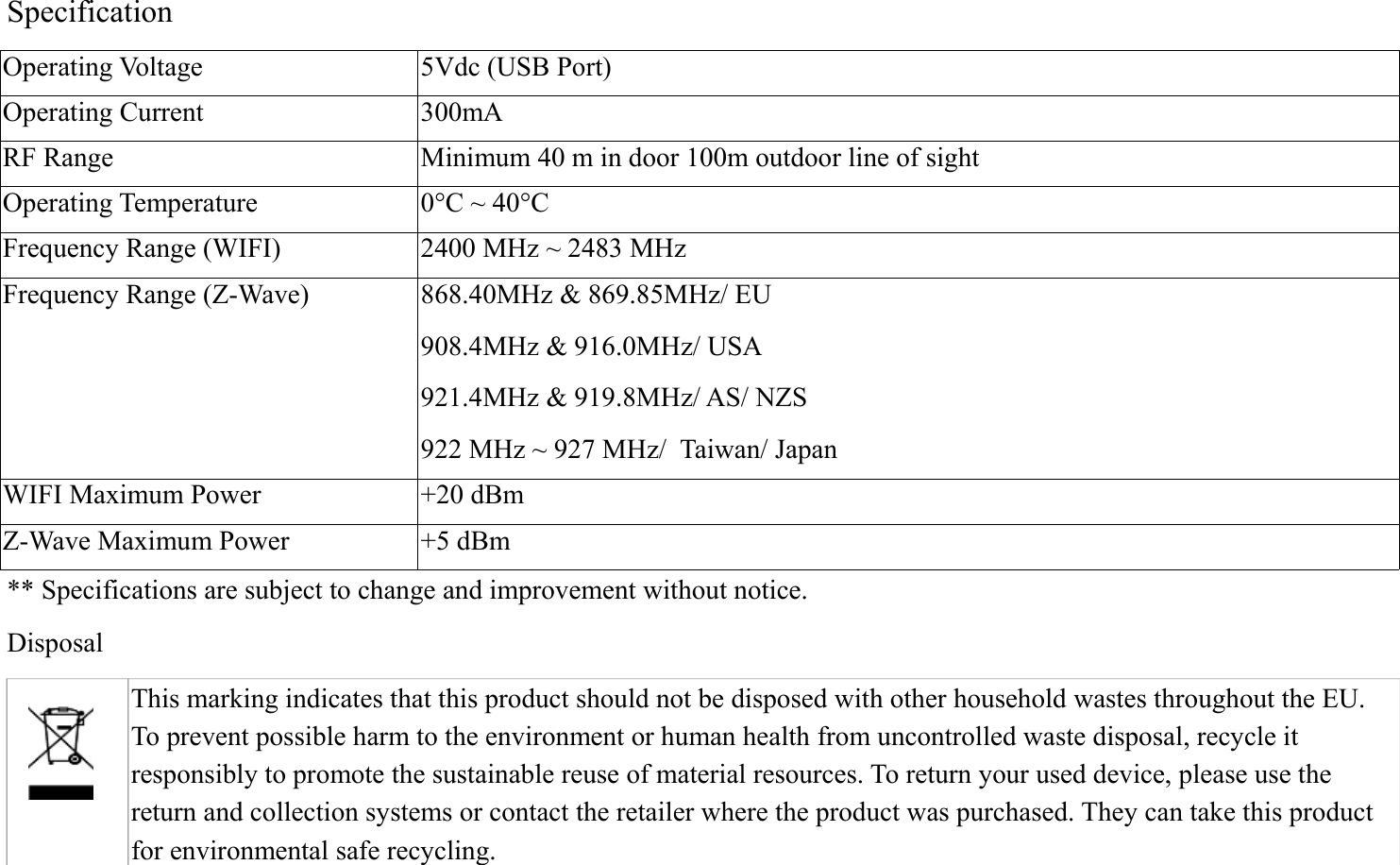 SpecificationOperating Voltage 5Vdc (USB Port)Operating Current 300mA RF Range Minimum 40 m in door 100m outdoor line of sightOperating Temperature 0°C ~ 40°CFrequency Range (WIFI) 2400 MHz ~ 2483 MHzFrequency Range (Z-Wave) 868.40MHz &amp; 869.85MHz/ EU908.4MHz &amp; 916.0MHz/ USA 921.4MHz &amp; 919.8MHz/ AS/ NZS922 MHz ~ 927 MHz/  Taiwan/ JapanWIFI Maximum Power +20 dBmZ-Wave Maximum Power +5 dBm** Specifications are subject to change and improvement without notice.         Disposal This marking indicates that this product should not be disposed with other household wastes throughout the EU. To prevent possible harm to the environment or human health from uncontrolled waste disposal, recycle it responsibly to promote the sustainable reuse of material resources. To return your used device, please use the return and collection systems or contact the retailer where the product was purchased. They can take this product for environmental safe recycling.