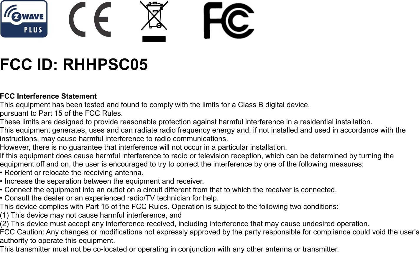 FCC ID: RHHPSC05FCC Interference StatementThis equipment has been tested and found to comply with the limits for a Class B digital device,pursuant to Part 15 of the FCC Rules.These limits are designed to provide reasonable protection against harmful interference in a residential installation.This equipment generates, uses and can radiate radio frequency energy and, if not installed and used in accordance with theinstructions, may cause harmful interference to radio communications.However, there is no guarantee that interference will not occur in a particular installation.If this equipment does cause harmful interference to radio or television reception, which can be determined by turning theequipment off and on, the user is encouraged to try to correct the interference by one of the following measures:• Reorient or relocate the receiving antenna.• Increase the separation between the equipment and receiver.• Connect the equipment into an outlet on a circuit different from that to which the receiver is connected.• Consult the dealer or an experienced radio/TV technician for help.This device complies with Part 15 of the FCC Rules. Operation is subject to the following two conditions:(1) This device may not cause harmful interference, and(2) This device must accept any interference received, including interference that may cause undesired operation.FCC Caution: Any changes or modifications not expressly approved by the party responsible for compliance could void the user&apos;sauthority to operate this equipment.This transmitter must not be co-located or operating in conjunction with any other antenna or transmitter.