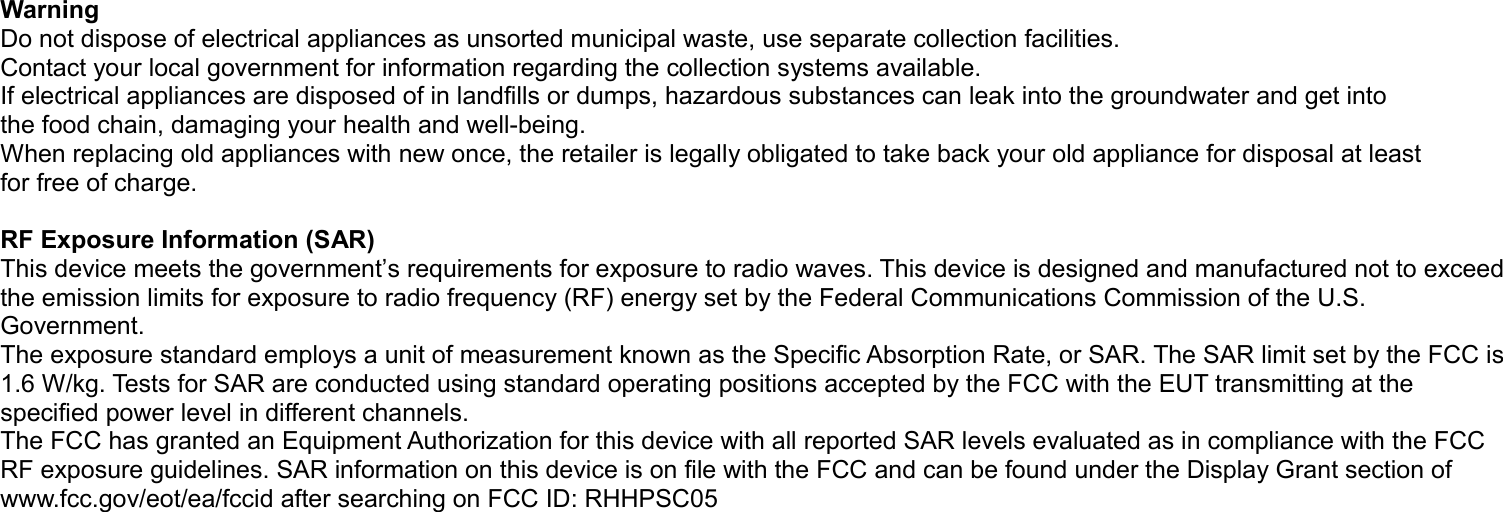 WarningDo not dispose of electrical appliances as unsorted municipal waste, use separate collection facilities.Contact your local government for information regarding the collection systems available.If electrical appliances are disposed of in landfills or dumps, hazardous substances can leak into the groundwater and get intothe food chain, damaging your health and well-being.When replacing old appliances with new once, the retailer is legally obligated to take back your old appliance for disposal at leastfor free of charge.RF Exposure Information (SAR)This device meets the government’s requirements for exposure to radio waves. This device is designed and manufactured not to exceed the emission limits for exposure to radio frequency (RF) energy set by the Federal Communications Commission of the U.S. Government.The exposure standard employs a unit of measurement known as the Specific Absorption Rate, or SAR. The SAR limit set by the FCC is 1.6 W/kg. Tests for SAR are conducted using standard operating positions accepted by the FCC with the EUT transmitting at the specified power level in different channels.The FCC has granted an Equipment Authorization for this device with all reported SAR levels evaluated as in compliance with the FCC RF exposure guidelines. SAR information on this device is on file with the FCC and can be found under the Display Grant section of www.fcc.gov/eot/ea/fccid after searching on FCC ID: RHHPSC05