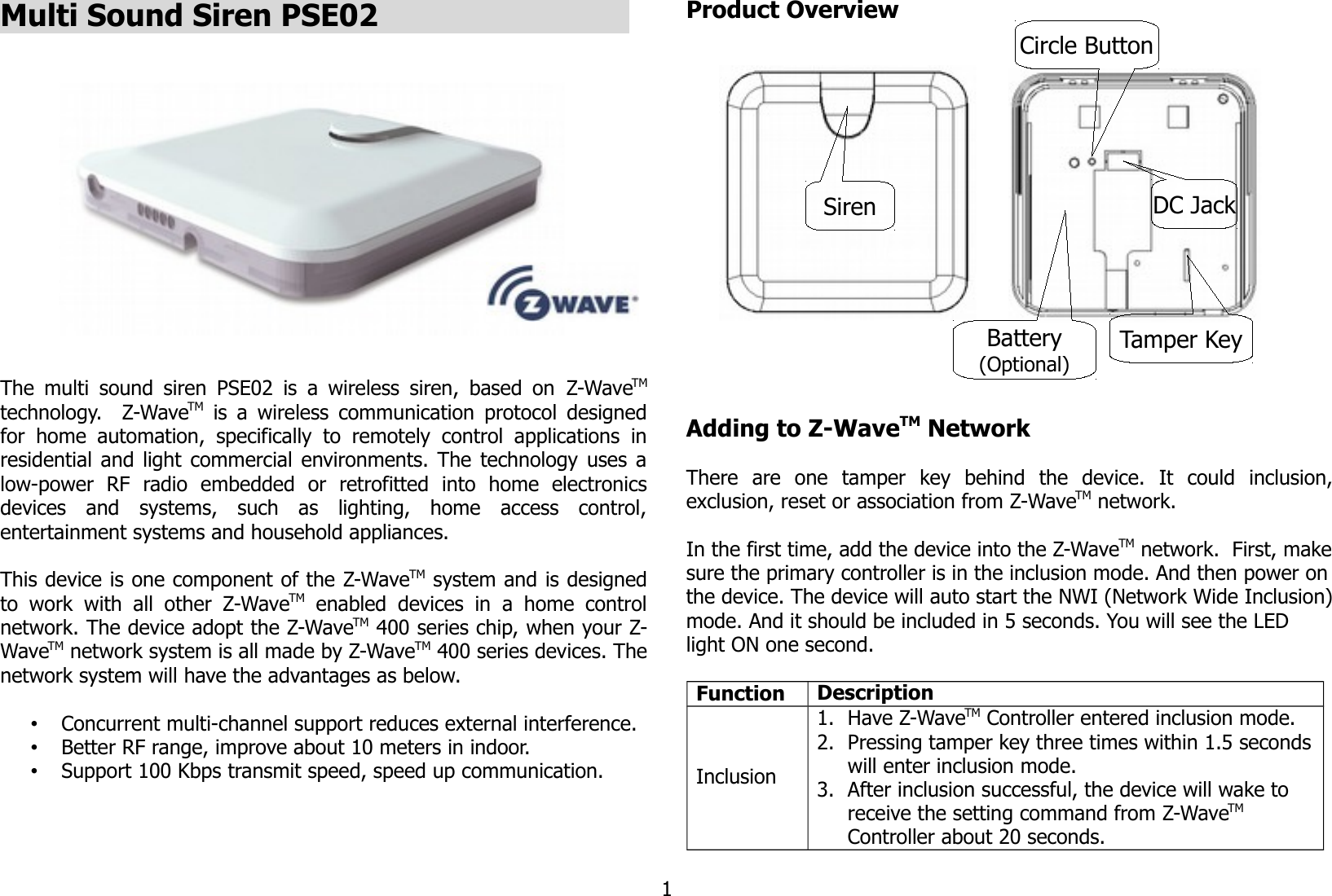 Multi Sound Siren PSE02                            The multi sound siren PSE02 is a wireless siren, based on  Z-WaveTMtechnology.   Z-WaveTM  is a wireless communication protocol designedfor  home automation,   specifically to   remotely   control applications   inresidential and light commercial environments. The technology uses alow-power   RF   radio   embedded   or   retrofitted   into   home   electronicsdevices   and   systems,   such   as   lighting,   home   access   control,entertainment systems and household appliances.This device is one component of the Z-WaveTM system and is designedto  work   with  all  other   Z-WaveTM  enabled  devices   in   a  home   controlnetwork. The device adopt the Z-WaveTM 400 series chip, when your Z-WaveTM network system is all made by Z-WaveTM 400 series devices. Thenetwork system will have the advantages as below.•Concurrent multi-channel support reduces external interference.•Better RF range, improve about 10 meters in indoor.•Support 100 Kbps transmit speed, speed up communication.Product OverviewAdding to Z-WaveTM NetworkThere   are   one   tamper   key   behind   the   device.   It   could   inclusion,exclusion, reset or association from Z-WaveTM network.In the first time, add the device into the Z-WaveTM network.  First, makesure the primary controller is in the inclusion mode. And then power onthe device. The device will auto start the NWI (Network Wide Inclusion)mode. And it should be included in 5 seconds. You will see the LED light ON one second.Function DescriptionInclusion1. Have Z-WaveTM Controller entered inclusion mode.2. Pressing tamper key three times within 1.5 secondswill enter inclusion mode.3. After inclusion successful, the device will wake to receive the setting command from Z-WaveTM Controller about 20 seconds.1SirenTamper KeyCircle ButtonBattery(Optional)DC Jack