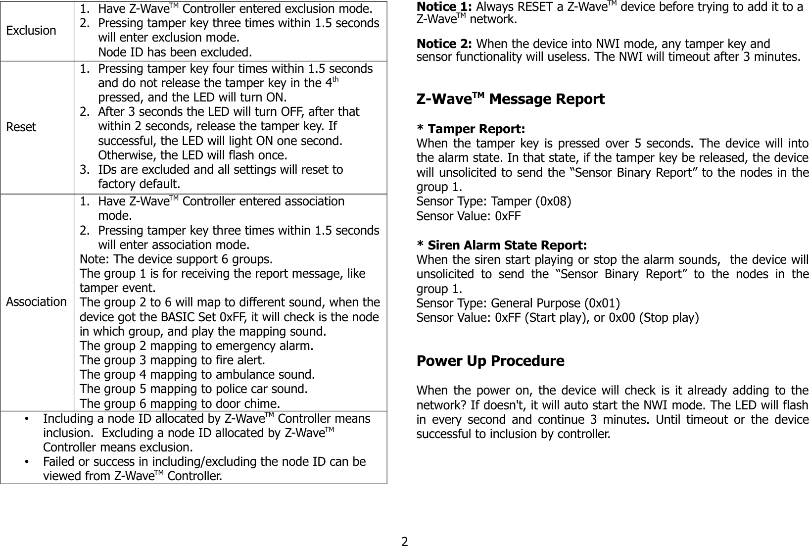 Exclusion1. Have Z-WaveTM Controller entered exclusion mode.2. Pressing tamper key three times within 1.5 secondswill enter exclusion mode.Node ID has been excluded.Reset1. Pressing tamper key four times within 1.5 seconds and do not release the tamper key in the 4th pressed, and the LED will turn ON.2. After 3 seconds the LED will turn OFF, after that within 2 seconds, release the tamper key. If successful, the LED will light ON one second. Otherwise, the LED will flash once.3. IDs are excluded and all settings will reset to factory default.Association1. Have Z-WaveTM Controller entered association mode.2. Pressing tamper key three times within 1.5 secondswill enter association mode.Note: The device support 6 groups. The group 1 is for receiving the report message, like tamper event.The group 2 to 6 will map to different sound, when thedevice got the BASIC Set 0xFF, it will check is the nodein which group, and play the mapping sound.The group 2 mapping to emergency alarm.The group 3 mapping to fire alert.The group 4 mapping to ambulance sound.The group 5 mapping to police car sound.The group 6 mapping to door chime.•Including a node ID allocated by Z-WaveTM Controller means inclusion.  Excluding a node ID allocated by Z-WaveTM  Controller means exclusion.•Failed or success in including/excluding the node ID can be viewed from Z-WaveTM Controller.Notice 1: Always RESET a Z-WaveTM device before trying to add it to a Z-WaveTM network. Notice 2: When the device into NWI mode, any tamper key and sensor functionality will useless. The NWI will timeout after 3 minutes.Z-WaveTM Message Report* Tamper Report:When the tamper key is pressed over 5 seconds. The device will intothe alarm state. In that state, if the tamper key be released, the devicewill unsolicited to send the “Sensor Binary Report” to the nodes in thegroup 1.Sensor Type: Tamper (0x08)Sensor Value: 0xFF* Siren Alarm State Report:When the siren start playing or stop the alarm sounds,  the device willunsolicited   to   send the  “Sensor   Binary  Report”  to   the   nodes  in   thegroup 1.Sensor Type: General Purpose (0x01)Sensor Value: 0xFF (Start play), or 0x00 (Stop play)Power Up ProcedureWhen the power on, the device will check is it already adding to thenetwork? If doesn&apos;t, it will auto start the NWI mode. The LED will flashin every second and continue 3 minutes. Until timeout or the devicesuccessful to inclusion by controller.2