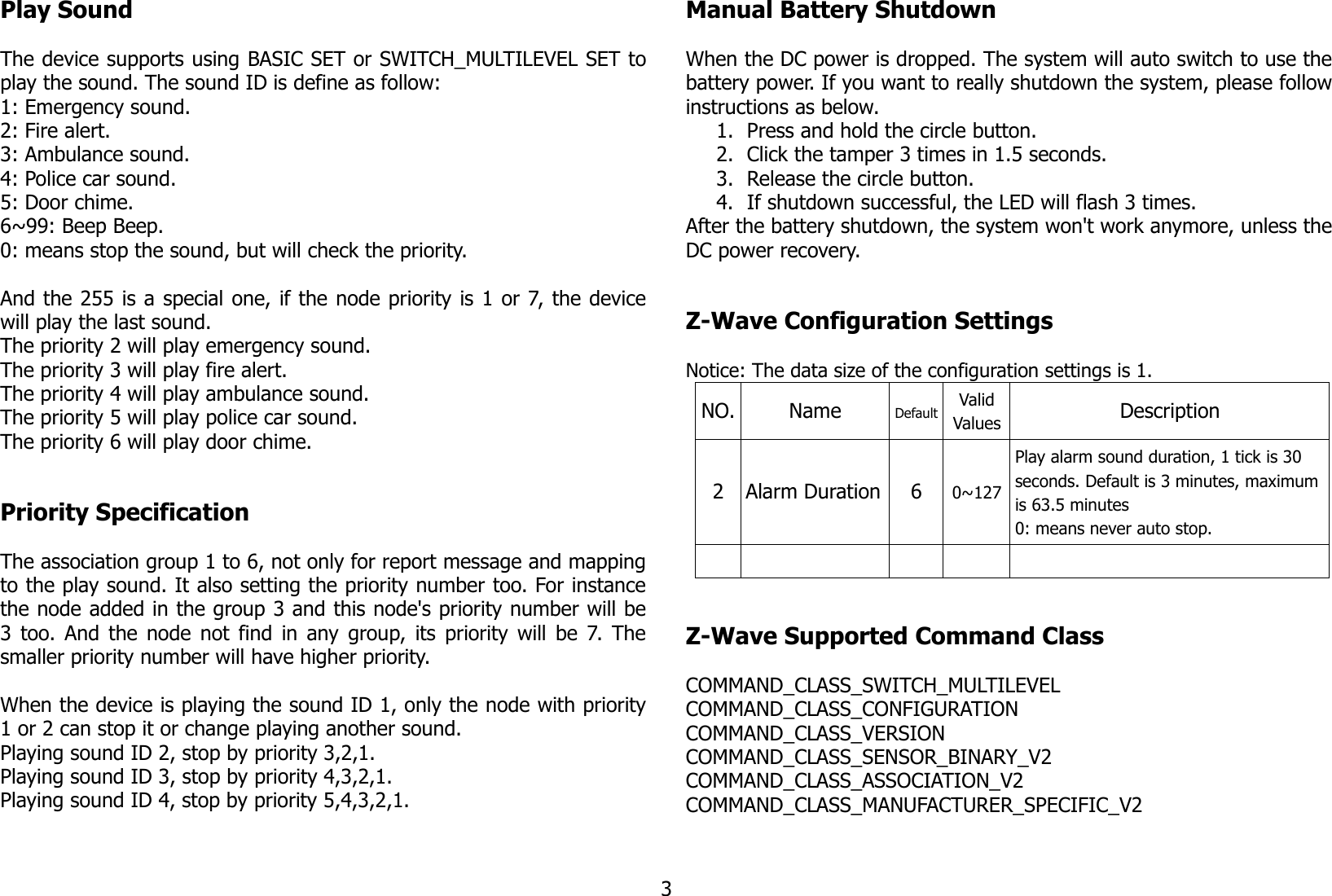 Play SoundThe device supports using BASIC SET or SWITCH_MULTILEVEL SET toplay the sound. The sound ID is define as follow:1: Emergency sound.2: Fire alert.3: Ambulance sound.4: Police car sound.5: Door chime.6~99: Beep Beep.0: means stop the sound, but will check the priority.And the 255 is a special one, if the node priority is 1 or 7, the devicewill play the last sound. The priority 2 will play emergency sound.The priority 3 will play fire alert.The priority 4 will play ambulance sound.The priority 5 will play police car sound.The priority 6 will play door chime.Priority SpecificationThe association group 1 to 6, not only for report message and mappingto the play sound. It also setting the priority number too. For instancethe node added in the group 3 and this node&apos;s priority number will be3 too. And the node not find in any group, its priority will be 7. Thesmaller priority number will have higher priority.When the device is playing the sound ID 1, only the node with priority1 or 2 can stop it or change playing another sound.Playing sound ID 2, stop by priority 3,2,1.Playing sound ID 3, stop by priority 4,3,2,1.Playing sound ID 4, stop by priority 5,4,3,2,1.Manual Battery ShutdownWhen the DC power is dropped. The system will auto switch to use thebattery power. If you want to really shutdown the system, please followinstructions as below.1. Press and hold the circle button.2. Click the tamper 3 times in 1.5 seconds.3. Release the circle button.4. If shutdown successful, the LED will flash 3 times.After the battery shutdown, the system won&apos;t work anymore, unless theDC power recovery.Z-Wave Configuration SettingsNotice: The data size of the configuration settings is 1.NO. Name Default ValidValues Description2 Alarm Duration 6 0~127Play alarm sound duration, 1 tick is 30 seconds. Default is 3 minutes, maximum is 63.5 minutes0: means never auto stop.Z-Wave Supported Command ClassCOMMAND_CLASS_SWITCH_MULTILEVELCOMMAND_CLASS_CONFIGURATIONCOMMAND_CLASS_VERSIONCOMMAND_CLASS_SENSOR_BINARY_V2COMMAND_CLASS_ASSOCIATION_V2COMMAND_CLASS_MANUFACTURER_SPECIFIC_V23