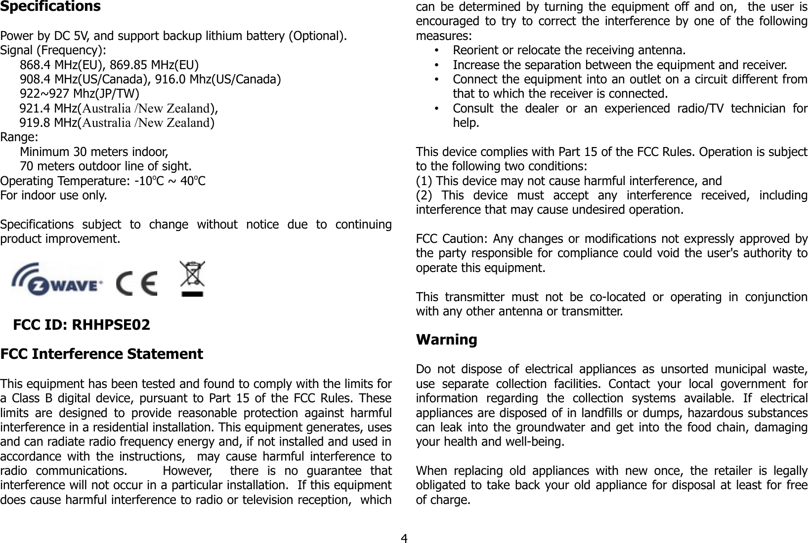 SpecificationsPower by DC 5V, and support backup lithium battery (Optional).Signal (Frequency):868.4 MHz(EU), 869.85 MHz(EU)908.4 MHz(US/Canada), 916.0 Mhz(US/Canada)922~927 Mhz(JP/TW)     921.4 MHz(Australia /New Zealand),      919.8 MHz(Australia /New Zealand)Range: Minimum 30 meters indoor, 70 meters outdoor line of sight.Operating Temperature: -10oC ~ 40oCFor indoor use only.Specifications   subject   to   change   without   notice   due   to   continuingproduct improvement.       FCC ID: RHHPSE02FCC Interference Statement This equipment has been tested and found to comply with the limits fora Class B digital device, pursuant to Part 15 of the FCC Rules. Theselimits  are  designed to provide  reasonable protection against  harmfulinterference in a residential installation. This equipment generates, usesand can radiate radio frequency energy and, if not installed and used inaccordance with the instructions,   may cause harmful interference toradio   communications.         However,     there   is   no   guarantee   thatinterference will not occur in a particular installation.  If this equipmentdoes cause harmful interference to radio or television reception,  whichcan be determined by turning the equipment off and on,   the user isencouraged to try to correct the interference by one of the followingmeasures:•Reorient or relocate the receiving antenna.•Increase the separation between the equipment and receiver.•Connect the equipment into an outlet on a circuit different fromthat to which the receiver is connected.•Consult   the   dealer   or   an   experienced   radio/TV   technician   forhelp.This device complies with Part 15 of the FCC Rules. Operation is subjectto the following two conditions: (1) This device may not cause harmful interference, and(2)   This   device   must   accept   any   interference   received,   includinginterference that may cause undesired operation.  FCC Caution: Any changes or modifications not expressly approved bythe party responsible for compliance could void the user&apos;s authority tooperate this equipment.  This  transmitter  must   not  be   co-located  or  operating  in   conjunctionwith any other antenna or transmitter.WarningDo not dispose  of electrical appliances as unsorted municipal waste,use   separate   collection   facilities.   Contact   your   local   government   forinformation   regarding   the   collection   systems   available.   If   electricalappliances are disposed of in landfills or dumps, hazardous substancescan leak into the groundwater and get into the food chain, damagingyour health and well-being.When  replacing old appliances  with  new once,  the  retailer is legallyobligated to take back your old appliance for disposal at least for freeof charge.4