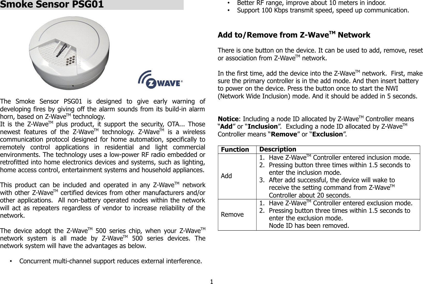 Smoke Sensor PSG01                            The  Smoke  Sensor   PSG01   is   designed   to   give   early   warning   ofdeveloping fires by giving off the alarm sounds from its build-in alarmhorn, based on Z-WaveTM technology.It is the  Z-WaveTM  plus product, it support the security, OTA... Thosenewest  features  of  the  Z-WaveTM  technology.  Z-WaveTM  is   a   wirelesscommunication protocol designed for home automation, specifically toremotely   control   applications   in   residential   and   light   commercialenvironments. The technology uses a low-power RF radio embedded orretrofitted into home electronics devices and systems, such as lighting,home access control, entertainment systems and household appliances.This product can be included and operated in any Z-WaveTM  networkwith other Z-WaveTM certified devices from other manufacturers and/orother applications.  All non-battery operated nodes within the networkwill act as repeaters regardless of vendor to increase reliability of thenetwork. The device adopt the Z-WaveTM  500 series chip, when your Z-WaveTMnetwork   system   is   all   made   by   Z-WaveTM  500   series   devices.   Thenetwork system will have the advantages as below.•Concurrent multi-channel support reduces external interference.•Better RF range, improve about 10 meters in indoor.•Support 100 Kbps transmit speed, speed up communication.Add to/Remove from Z-WaveTM NetworkThere is one button on the device. It can be used to add, remove, resetor association from Z-WaveTM network.In the first time, add the device into the Z-WaveTM network.  First, makesure the primary controller is in the add mode. And then insert battery to power on the device. Press the button once to start the NWI (Network Wide Inclusion) mode. And it should be added in 5 seconds. Notice: Including a node ID allocated by Z-WaveTM Controller means “Add” or “Inclusion”.  Excluding a node ID allocated by Z-WaveTM  Controller means “Remove” or “Exclusion”.Function DescriptionAdd1. Have Z-WaveTM Controller entered inclusion mode.2. Pressing button three times within 1.5 seconds to enter the inclusion mode.3. After add successful, the device will wake to receive the setting command from Z-WaveTM Controller about 20 seconds.Remove1. Have Z-WaveTM Controller entered exclusion mode.2. Pressing button three times within 1.5 seconds to enter the exclusion mode.Node ID has been removed.1