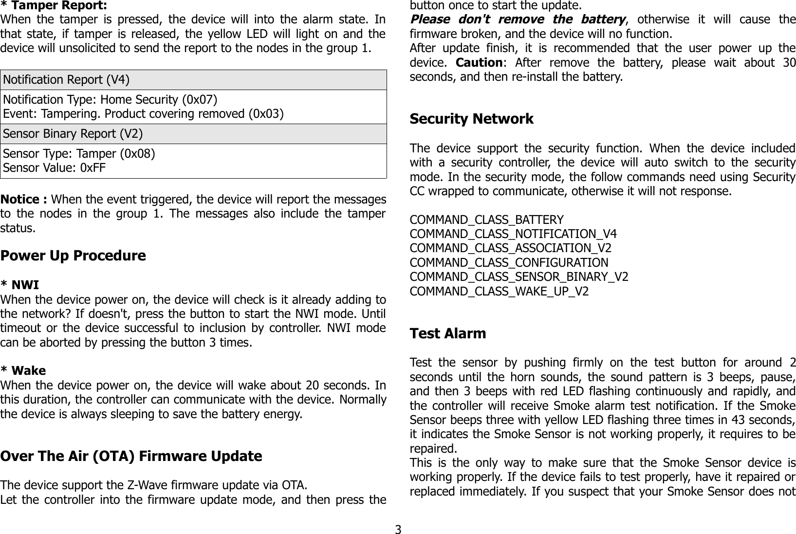 * Tamper Report:When the tamper is pressed, the device will into the alarm state. Inthat state, if tamper is released, the yellow LED will light on and thedevice will unsolicited to send the report to the nodes in the group 1.Notification Report (V4)Notification Type: Home Security (0x07)Event: Tampering. Product covering removed (0x03)Sensor Binary Report (V2)Sensor Type: Tamper (0x08)Sensor Value: 0xFFNotice : When the event triggered, the device will report the messagesto the nodes in the group 1. The messages also include the tamperstatus.Power Up Procedure* NWIWhen the device power on, the device will check is it already adding tothe network? If doesn&apos;t, press the button to start the NWI mode. Untiltimeout or the device successful to inclusion by controller. NWI modecan be aborted by pressing the button 3 times.* WakeWhen the device power on, the device will wake about 20 seconds. Inthis duration, the controller can communicate with the device. Normallythe device is always sleeping to save the battery energy.Over The Air (OTA) Firmware UpdateThe device support the Z-Wave firmware update via OTA.Let the controller into the firmware update mode, and then press thebutton once to start the update.Please   don&apos;t   remove   the   battery,   otherwise   it   will   cause   thefirmware broken, and the device will no function.After update finish,  it   is   recommended that  the   user   power  up thedevice.  Caution:   After   remove   the   battery,   please   wait   about   30seconds, and then re-install the battery.Security NetworkThe device  support  the security function. When  the  device includedwith a security controller, the device will auto switch to the securitymode. In the security mode, the follow commands need using SecurityCC wrapped to communicate, otherwise it will not response.COMMAND_CLASS_BATTERYCOMMAND_CLASS_NOTIFICATION_V4COMMAND_CLASS_ASSOCIATION_V2COMMAND_CLASS_CONFIGURATIONCOMMAND_CLASS_SENSOR_BINARY_V2COMMAND_CLASS_WAKE_UP_V2Test AlarmTest  the   sensor   by   pushing   firmly  on  the  test  button  for   around  2seconds until the horn sounds, the sound pattern is 3 beeps, pause,and then 3 beeps with red LED flashing continuously and rapidly, andthe controller will receive Smoke alarm test notification. If the SmokeSensor beeps three with yellow LED flashing three times in 43 seconds,it indicates the Smoke Sensor is not working properly, it requires to berepaired.This is the only way to make sure that the Smoke Sensor device isworking properly. If the device fails to test properly, have it repaired orreplaced immediately. If you suspect that your Smoke Sensor does not3