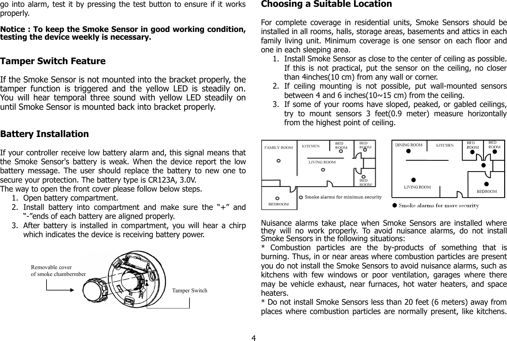 go into alarm, test it by pressing the test button to ensure if it worksproperly.Notice : To keep the Smoke Sensor in good working condition,testing the device weekly is necessary.Tamper Switch FeatureIf the Smoke Sensor is not mounted into the bracket properly, thetamper function is triggered and the yellow LED is steadily on.You will hear temporal three sound with yellow LED steadily onuntil Smoke Sensor is mounted back into bracket properly.Battery InstallationIf your controller receive low battery alarm and, this signal means thatthe Smoke Sensor&apos;s battery is weak. When the device report the lowbattery message. The user should replace the battery to new one tosecure your protection. The battery type is CR123A, 3.0V.The way to open the front cover please follow below steps. 1. Open battery compartment.2. Install battery  into  compartment  and make  sure  the “+”  and“-”ends of each battery are aligned properly.3. After battery is installed in compartment, you will hear a chirpwhich indicates the device is receiving battery power.Choosing a Suitable LocationFor complete coverage in residential units, Smoke Sensors should beinstalled in all rooms, halls, storage areas, basements and attics in eachfamily living unit. Minimum coverage is one sensor on each floor andone in each sleeping area.1. Install Smoke Sensor as close to the center of ceiling as possible.If this is not practical, put the sensor on the ceiling, no closerthan 4inches(10 cm) from any wall or corner.2. If ceiling  mounting   is not  possible,   put wall-mounted  sensorsbetween 4 and 6 inches(10~15 cm) from the ceiling.3. If some of your rooms have sloped, peaked, or gabled ceilings,try   to   mount   sensors   3   feet(0.9   meter)   measure   horizontallyfrom the highest point of ceiling.Nuisance alarms take place when Smoke Sensors are installed wherethey  will no work properly.  To avoid  nuisance alarms,  do not  installSmoke Sensors in the following situations:*  Combustion   particles   are   the   by-products   of   something   that   isburning. Thus, in or near areas where combustion particles are presentyou do not install the Smoke Sensors to avoid nuisance alarms, such askitchens with few windows or poor ventilation, garages where theremay be vehicle exhaust, near furnaces, hot water heaters, and spaceheaters.* Do not install Smoke Sensors less than 20 feet (6 meters) away fromplaces where combustion particles are normally present, like kitchens.4Tamper SwitchRemovable cover of smoke chambermber