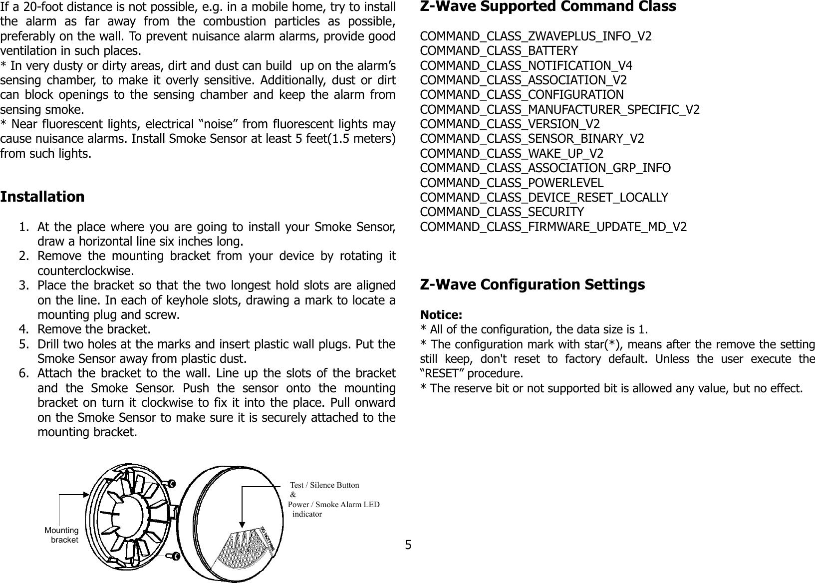 If a 20-foot distance is not possible, e.g. in a mobile home, try to installthe   alarm   as   far   away   from   the   combustion   particles   as   possible,preferably on the wall. To prevent nuisance alarm alarms, provide goodventilation in such places.* In very dusty or dirty areas, dirt and dust can build  up on the alarm’ssensing chamber, to make it overly sensitive. Additionally, dust or dirtcan block openings to the sensing chamber and keep the alarm fromsensing smoke.* Near fluorescent lights, electrical “noise” from fluorescent lights maycause nuisance alarms. Install Smoke Sensor at least 5 feet(1.5 meters)from such lights.Installation1. At the place where you are going to install your Smoke Sensor,draw a horizontal line six inches long.2. Remove the mounting bracket from  your device  by rotating itcounterclockwise.3. Place the bracket so that the two longest hold slots are alignedon the line. In each of keyhole slots, drawing a mark to locate amounting plug and screw.4. Remove the bracket.5. Drill two holes at the marks and insert plastic wall plugs. Put theSmoke Sensor away from plastic dust.6. Attach the bracket to the wall. Line up the slots of the bracketand   the   Smoke   Sensor.   Push   the   sensor   onto   the   mountingbracket on turn it clockwise to fix it into the place. Pull onwardon the Smoke Sensor to make sure it is securely attached to themounting bracket.Z-Wave Supported Command ClassCOMMAND_CLASS_ZWAVEPLUS_INFO_V2COMMAND_CLASS_BATTERYCOMMAND_CLASS_NOTIFICATION_V4COMMAND_CLASS_ASSOCIATION_V2COMMAND_CLASS_CONFIGURATIONCOMMAND_CLASS_MANUFACTURER_SPECIFIC_V2COMMAND_CLASS_VERSION_V2COMMAND_CLASS_SENSOR_BINARY_V2COMMAND_CLASS_WAKE_UP_V2COMMAND_CLASS_ASSOCIATION_GRP_INFOCOMMAND_CLASS_POWERLEVELCOMMAND_CLASS_DEVICE_RESET_LOCALLYCOMMAND_CLASS_SECURITYCOMMAND_CLASS_FIRMWARE_UPDATE_MD_V2Z-Wave Configuration SettingsNotice: * All of the configuration, the data size is 1.* The configuration mark with star(*), means after the remove the settingstill   keep,   don&apos;t   reset   to   factory   default.   Unless   the   user   execute   the“RESET” procedure.* The reserve bit or not supported bit is allowed any value, but no effect.5Mounting bracketTest / Silence Button &amp; Power / Smoke Alarm LED indicator