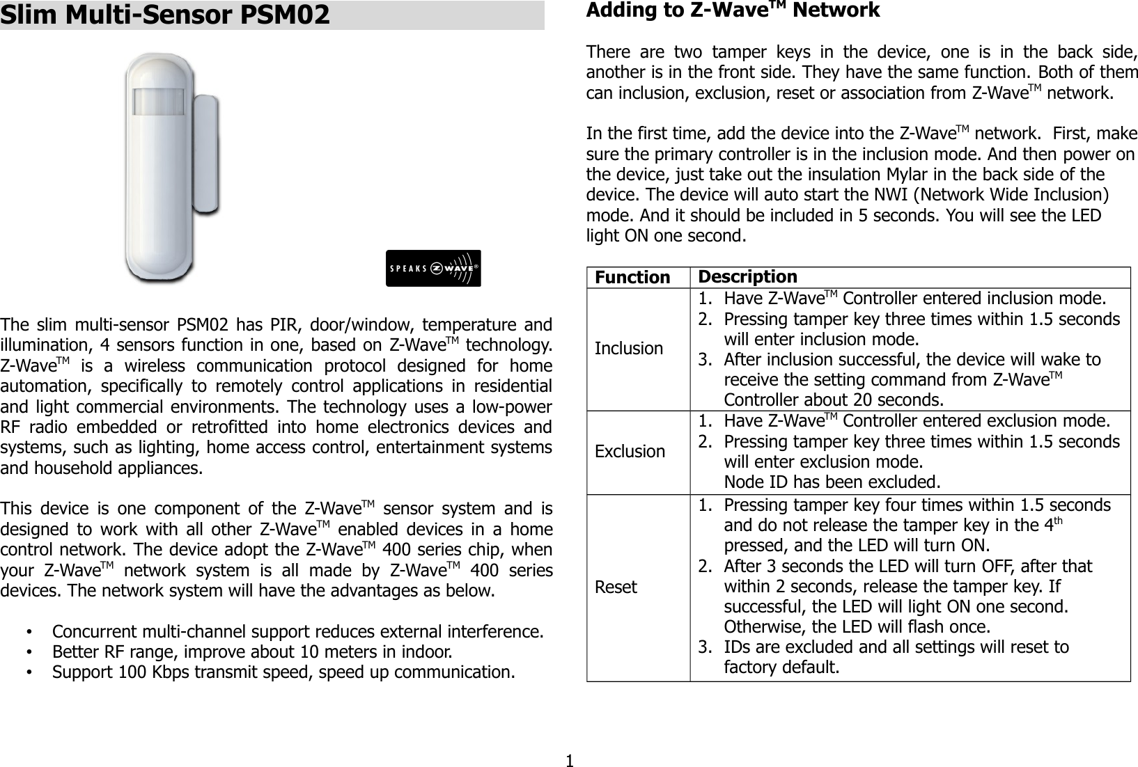 Slim Multi-Sensor PSM02                            The slim multi-sensor PSM02 has PIR, door/window, temperature andillumination, 4 sensors function in one, based on Z-WaveTM technology.Z-WaveTM  is   a   wireless   communication   protocol   designed   for   homeautomation, specifically to remotely control applications in residentialand light commercial environments. The technology uses a low-powerRF radio embedded or  retrofitted into  home  electronics  devices andsystems, such as lighting, home access control, entertainment systemsand household appliances.This device is one component of the Z-WaveTM  sensor system and isdesigned to work with all other Z-WaveTM  enabled devices in a homecontrol network. The device adopt the Z-WaveTM 400 series chip, whenyour   Z-WaveTM  network   system   is   all   made   by   Z-WaveTM  400   seriesdevices. The network system will have the advantages as below.•Concurrent multi-channel support reduces external interference.•Better RF range, improve about 10 meters in indoor.•Support 100 Kbps transmit speed, speed up communication.Adding to Z-WaveTM NetworkThere  are  two  tamper  keys  in the   device,  one   is  in  the   back  side,another is in the front side. They have the same function. Both of themcan inclusion, exclusion, reset or association from Z-WaveTM network.In the first time, add the device into the Z-WaveTM network.  First, makesure the primary controller is in the inclusion mode. And then power onthe device, just take out the insulation Mylar in the back side of the device. The device will auto start the NWI (Network Wide Inclusion) mode. And it should be included in 5 seconds. You will see the LED light ON one second.Function DescriptionInclusion1. Have Z-WaveTM Controller entered inclusion mode.2. Pressing tamper key three times within 1.5 secondswill enter inclusion mode.3. After inclusion successful, the device will wake to receive the setting command from Z-WaveTM Controller about 20 seconds.Exclusion1. Have Z-WaveTM Controller entered exclusion mode.2. Pressing tamper key three times within 1.5 secondswill enter exclusion mode.Node ID has been excluded.Reset1. Pressing tamper key four times within 1.5 seconds and do not release the tamper key in the 4th pressed, and the LED will turn ON.2. After 3 seconds the LED will turn OFF, after that within 2 seconds, release the tamper key. If successful, the LED will light ON one second. Otherwise, the LED will flash once.3. IDs are excluded and all settings will reset to factory default.1