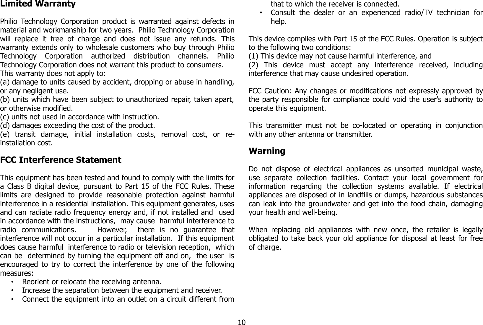 Limited WarrantyPhilio Technology Corporation  product  is  warranted against defects inmaterial and workmanship for two years.  Philio Technology Corporationwill   replace  it   free  of   charge  and   does   not   issue  any  refunds.  Thiswarranty extends only to wholesale customers who buy through PhilioTechnology   Corporation   authorized   distribution   channels.   PhilioTechnology Corporation does not warrant this product to consumers. This warranty does not apply to: (a) damage to units caused by accident, dropping or abuse in handling,or any negligent use.(b) units which have been subject to unauthorized repair, taken apart,or otherwise modified.(c) units not used in accordance with instruction.(d) damages exceeding the cost of the product.(e)   transit   damage,   initial   installation   costs,   removal   cost,   or  re-installation cost. FCC Interference Statement This equipment has been tested and found to comply with the limits fora Class B digital device, pursuant to Part 15 of the FCC Rules. Theselimits are designed to  provide reasonable protection against harmfulinterference in a residential installation. This equipment generates, usesand can radiate radio frequency energy and, if not installed and  usedin accordance with the instructions,  may cause  harmful interference toradio   communications.         However,     there   is   no   guarantee   thatinterference will not occur in a particular installation.  If this equipmentdoes cause harmful  interference to radio or television reception,  whichcan be  determined by turning the equipment off and on,  the user  isencouraged to try to correct the interference by one of the followingmeasures:•Reorient or relocate the receiving antenna.•Increase the separation between the equipment and receiver.•Connect the equipment into an outlet on a circuit different fromthat to which the receiver is connected.•Consult   the   dealer   or   an   experienced   radio/TV   technician   forhelp.This device complies with Part 15 of the FCC Rules. Operation is subjectto the following two conditions: (1) This device may not cause harmful interference, and(2)   This   device   must   accept   any   interference   received,   includinginterference that may cause undesired operation.  FCC Caution: Any changes or modifications not expressly approved bythe party responsible for compliance could void the user&apos;s authority tooperate this equipment.  This  transmitter  must  not  be   co-located  or   operating  in   conjunctionwith any other antenna or transmitter.WarningDo not dispose of electrical appliances as unsorted municipal waste,use   separate   collection   facilities.   Contact   your   local   government   forinformation   regarding   the   collection   systems   available.   If   electricalappliances are disposed of in landfills or dumps, hazardous substancescan leak into the groundwater and get into the food chain, damagingyour health and well-being.When replacing old  appliances with  new once, the  retailer is legallyobligated to take back your old appliance for disposal at least for freeof charge.10