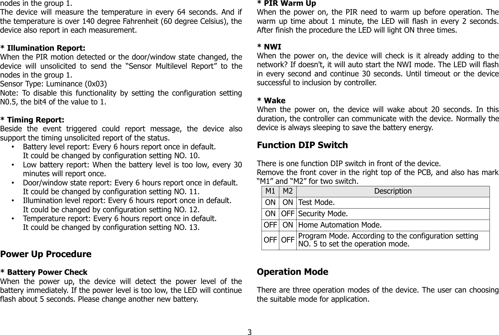nodes in the group 1. The device will measure the temperature in every 64 seconds. And ifthe temperature is over 140 degree Fahrenheit (60 degree Celsius), thedevice also report in each measurement. * Illumination Report:When the PIR motion detected or the door/window state changed, thedevice will unsolicited to  send  the  “Sensor  Multilevel  Report”  to  thenodes in the group 1.Sensor Type: Luminance (0x03)Note: To disable this functionality by setting the configuration settingN0.5, the bit4 of the value to 1.* Timing Report:Beside   the   event   triggered  could  report  message,   the   device   alsosupport the timing unsolicited report of the status.•Battery level report: Every 6 hours report once in default.It could be changed by configuration setting NO. 10.•Low battery report: When the battery level is too low, every 30minutes will report once.•Door/window state report: Every 6 hours report once in default.It could be changed by configuration setting NO. 11.•Illumination level report: Every 6 hours report once in default.It could be changed by configuration setting NO. 12.•Temperature report: Every 6 hours report once in default.It could be changed by configuration setting NO. 13.Power Up Procedure* Battery Power CheckWhen   the   power   up,  the   device   will   detect   the   power   level   of   thebattery immediately. If the power level is too low, the LED will continueflash about 5 seconds. Please change another new battery.* PIR Warm UpWhen the power on, the PIR need to warm up before operation. Thewarm up time about 1 minute, the LED will flash in every 2 seconds.After finish the procedure the LED will light ON three times.* NWIWhen the power on, the device will check is it already adding to thenetwork? If doesn&apos;t, it will auto start the NWI mode. The LED will flashin every second and continue 30 seconds. Until timeout or the devicesuccessful to inclusion by controller.* WakeWhen the power on, the device will wake about 20 seconds. In thisduration, the controller can communicate with the device. Normally thedevice is always sleeping to save the battery energy.Function DIP SwitchThere is one function DIP switch in front of the device.Remove the front cover in the right top of the PCB, and also has mark“M1” and “M2” for two switch.M1 M2 DescriptionON ON Test Mode.ON OFF Security Mode.OFF ON Home Automation Mode.OFF OFF Program Mode. According to the configuration setting NO. 5 to set the operation mode.Operation ModeThere are three operation modes of the device. The user can choosingthe suitable mode for application.3