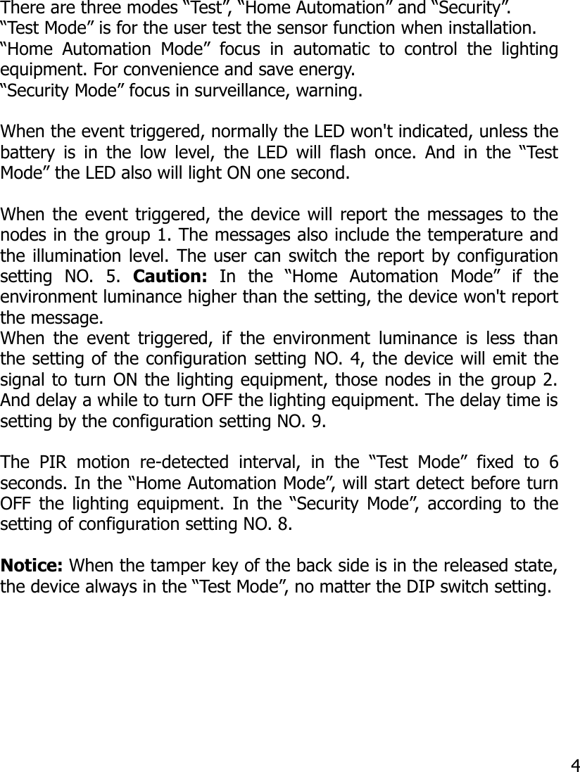 There are three modes “Test”, “Home Automation” and “Security”. “Test Mode” is for the user test the sensor function when installation.“Home  Automation  Mode”  focus  in   automatic  to  control  the  lightingequipment. For convenience and save energy.“Security Mode” focus in surveillance, warning.When the event triggered, normally the LED won&apos;t indicated, unless thebattery is in the low level, the LED will flash once. And in the “TestMode” the LED also will light ON one second.When the event triggered, the device will report the messages to thenodes in the group 1. The messages also include the temperature andthe illumination level. The user can switch the report by configurationsetting  NO.   5.  Caution:  In   the   “Home   Automation   Mode”   if   theenvironment luminance higher than the setting, the device won&apos;t reportthe message.When the event triggered, if the environment luminance is less thanthe setting of the configuration setting NO. 4, the device will emit thesignal to turn ON the lighting equipment, those nodes in the group 2.And delay a while to turn OFF the lighting equipment. The delay time issetting by the configuration setting NO. 9. The   PIR  motion   re-detected  interval,  in   the  “Test  Mode”   fixed  to   6seconds. In the “Home Automation Mode”, will start detect before turnOFF the lighting equipment. In the “Security Mode”, according to thesetting of configuration setting NO. 8.Notice: When the tamper key of the back side is in the released state,the device always in the “Test Mode”, no matter the DIP switch setting.4