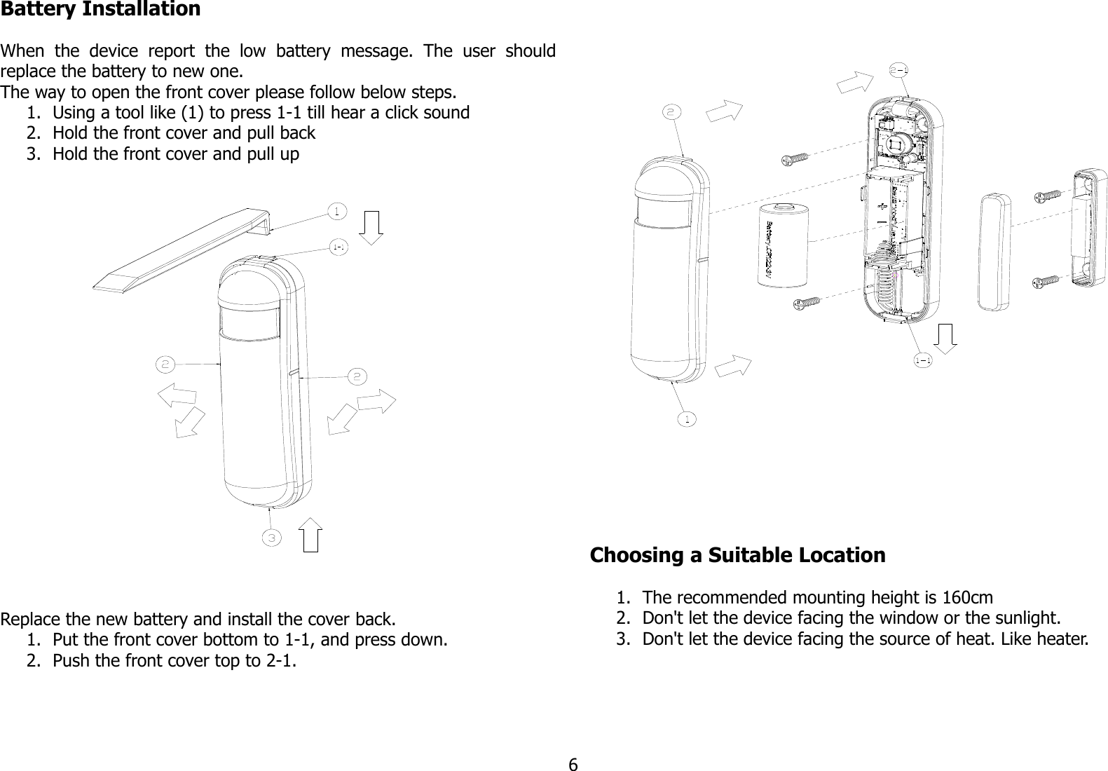 Battery InstallationWhen   the   device   report   the   low   battery   message.   The   user   shouldreplace the battery to new one.The way to open the front cover please follow below steps. 1. Using a tool like (1) to press 1-1 till hear a click sound2. Hold the front cover and pull back3. Hold the front cover and pull upReplace the new battery and install the cover back.1. Put the front cover bottom to 1-1, and press down.2. Push the front cover top to 2-1.Choosing a Suitable Location1. The recommended mounting height is 160cm2. Don&apos;t let the device facing the window or the sunlight.3. Don&apos;t let the device facing the source of heat. Like heater.6