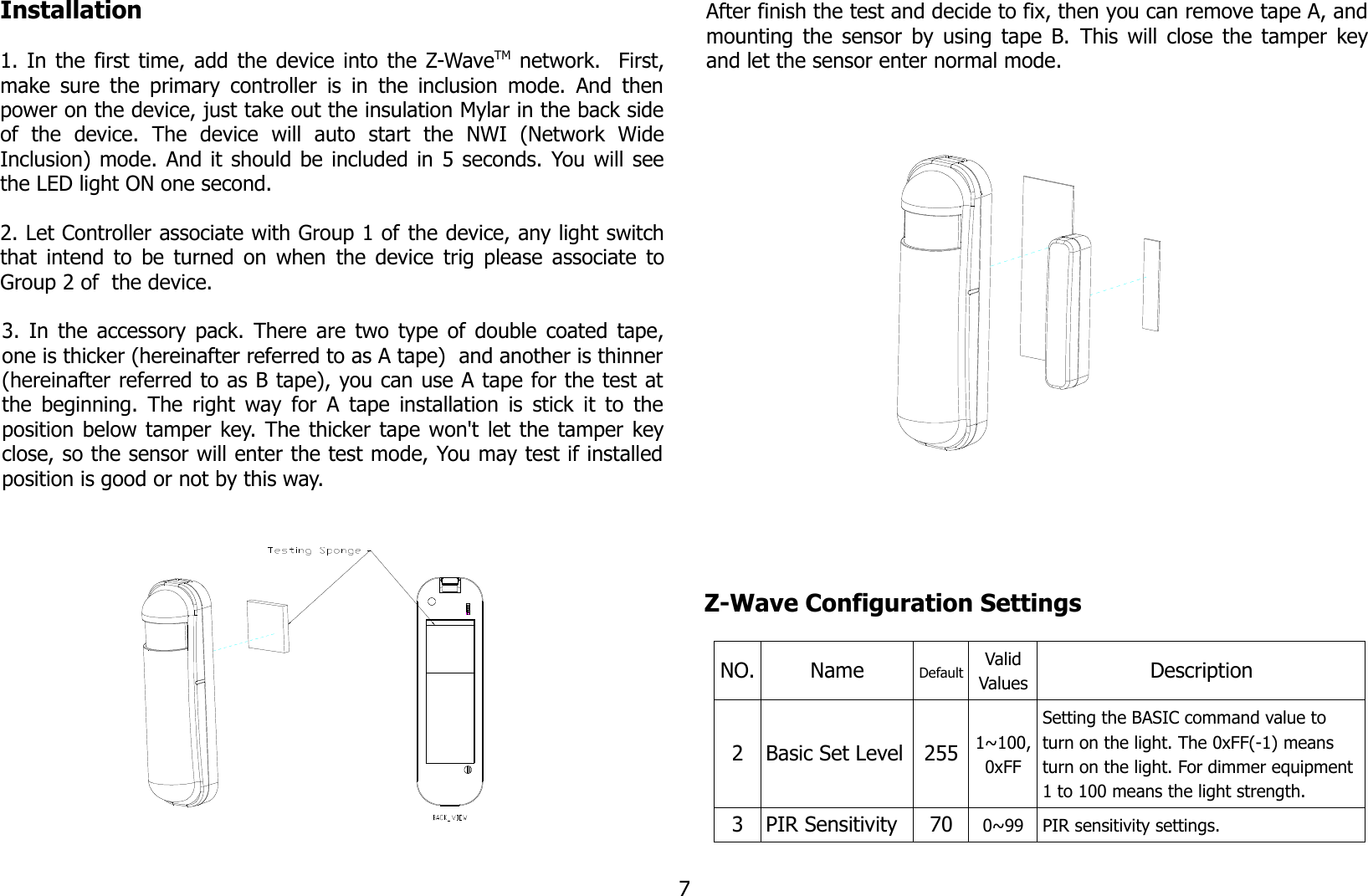 Installation1.  In the first time, add the device into the Z-WaveTM  network.   First,make sure the primary controller is in the inclusion mode. And thenpower on the device, just take out the insulation Mylar in the back sideof   the   device.   The   device   will   auto   start   the   NWI   (Network   WideInclusion) mode. And it should be included in 5 seconds. You will seethe LED light ON one second.2. Let Controller associate with Group 1 of the device, any light switchthat intend to be turned on when  the device  trig please associate toGroup 2 of  the device.3.  In the accessory pack. There are two type of double coated tape,one is thicker (hereinafter referred to as A tape)  and another is thinner(hereinafter referred to as B tape), you can use A tape for the test atthe beginning. The right way for A tape installation is stick it to theposition below tamper key. The thicker tape won&apos;t let the tamper keyclose, so the sensor will enter the test mode, You may test if installedposition is good or not by this way.After finish the test and decide to fix, then you can remove tape A, andmounting the sensor by using tape B. This will close the tamper keyand let the sensor enter normal mode.Z-Wave Configuration SettingsNO. Name Default ValidValues Description2 Basic Set Level 255 1~100,0xFFSetting the BASIC command value to turn on the light. The 0xFF(-1) means turn on the light. For dimmer equipment 1 to 100 means the light strength.3 PIR Sensitivity 70 0~99 PIR sensitivity settings.7