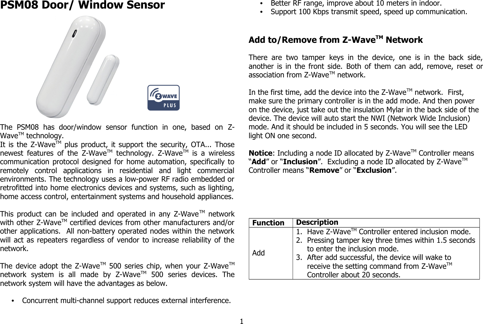 PSM08 Door/ Window Sensor                     The   PSM08   has   door/window   sensor   function   in   one,   based   on  Z-WaveTM technology.It is the  Z-WaveTM  plus product, it support the security, OTA... Thosenewest features of the  Z-WaveTM  technology.  Z-WaveTM  is a wirelesscommunication protocol designed for home automation, specifically toremotely   control   applications   in   residential   and   light   commercialenvironments. The technology uses a low-power RF radio embedded orretrofitted into home electronics devices and systems, such as lighting,home access control, entertainment systems and household appliances.This product can be included and operated in any Z-WaveTM  networkwith other Z-WaveTM certified devices from other manufacturers and/orother applications.  All non-battery operated nodes within the networkwill act as repeaters regardless of vendor to increase reliability of thenetwork. The device adopt the Z-WaveTM  500 series chip, when your Z-WaveTMnetwork   system   is   all   made   by   Z-WaveTM  500   series   devices.   Thenetwork system will have the advantages as below.•Concurrent multi-channel support reduces external interference.•Better RF range, improve about 10 meters in indoor.•Support 100 Kbps transmit speed, speed up communication.Add to/Remove from Z-WaveTM NetworkThere are  two   tamper keys  in   the device,  one   is in the  back  side,another is in the front side.  Both of them  can add, remove, reset orassociation from Z-WaveTM network.In the first time, add the device into the Z-WaveTM network.  First, make sure the primary controller is in the add mode. And then power on the device, just take out the insulation Mylar in the back side of the device. The device will auto start the NWI (Network Wide Inclusion) mode. And it should be included in 5 seconds. You will see the LED light ON one second.Notice: Including a node ID allocated by Z-WaveTM Controller means “Add” or “Inclusion”.  Excluding a node ID allocated by Z-WaveTM  Controller means “Remove” or “Exclusion”.Function DescriptionAdd1. Have Z-WaveTM Controller entered inclusion mode.2. Pressing tamper key three times within 1.5 secondsto enter the inclusion mode.3. After add successful, the device will wake to receive the setting command from Z-WaveTM Controller about 20 seconds.1