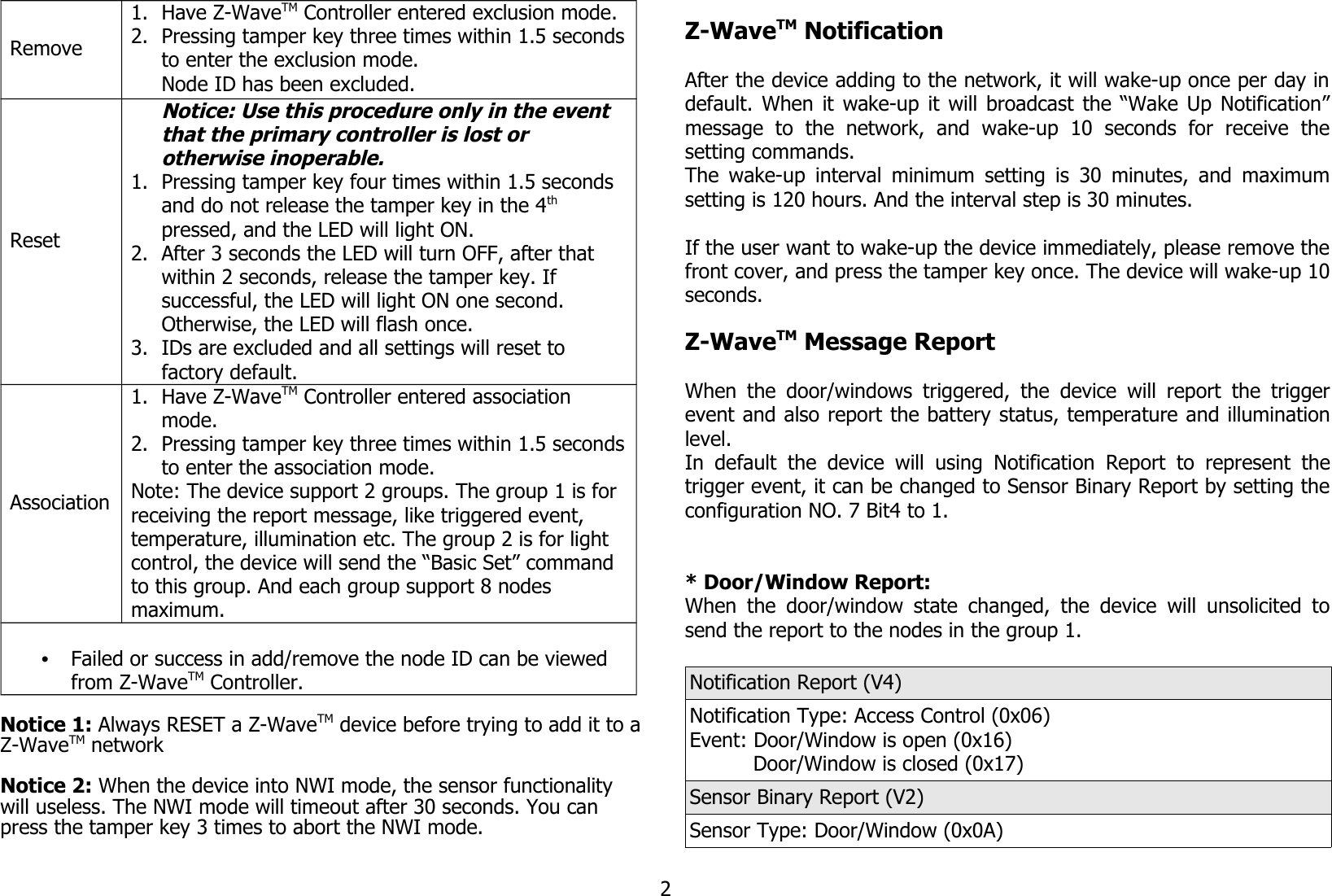 Remove1. Have Z-WaveTM Controller entered exclusion mode.2. Pressing tamper key three times within 1.5 secondsto enter the exclusion mode.Node ID has been excluded.ResetNotice: Use this procedure only in the event that the primary controller is lost or otherwise inoperable.1. Pressing tamper key four times within 1.5 seconds and do not release the tamper key in the 4th pressed, and the LED will light ON.2. After 3 seconds the LED will turn OFF, after that within 2 seconds, release the tamper key. If successful, the LED will light ON one second. Otherwise, the LED will flash once.3. IDs are excluded and all settings will reset to factory default.Association1. Have Z-WaveTM Controller entered association mode.2. Pressing tamper key three times within 1.5 secondsto enter the association mode.Note: The device support 2 groups. The group 1 is for receiving the report message, like triggered event, temperature, illumination etc. The group 2 is for light control, the device will send the “Basic Set” command to this group. And each group support 8 nodes maximum.•Failed or success in add/remove the node ID can be viewed from Z-WaveTM Controller.Notice 1: Always RESET a Z-WaveTM device before trying to add it to aZ-WaveTM network Notice 2: When the device into NWI mode, the sensor functionality will useless. The NWI mode will timeout after 30 seconds. You can press the tamper key 3 times to abort the NWI mode.Z-WaveTM NotificationAfter the device adding to the network, it will wake-up once per day indefault. When it wake-up it will broadcast the “Wake Up Notification”message   to   the   network,   and   wake-up   10   seconds   for   receive   thesetting commands.The wake-up interval minimum setting is 30 minutes, and maximumsetting is 120 hours. And the interval step is 30 minutes.If the user want to wake-up the device immediately, please remove thefront cover, and press the tamper key once. The device will wake-up 10seconds.Z-WaveTM Message ReportWhen the door/windows triggered, the device  will report the triggerevent and also report the battery status, temperature and illuminationlevel.In default   the device  will  using  Notification  Report   to  represent thetrigger event, it can be changed to Sensor Binary Report by setting theconfiguration NO. 7 Bit4 to 1.* Door/Window Report:When the door/window state changed, the device will unsolicited tosend the report to the nodes in the group 1.Notification Report (V4)Notification Type: Access Control (0x06)Event: Door/Window is open (0x16)          Door/Window is closed (0x17)Sensor Binary Report (V2)Sensor Type: Door/Window (0x0A)2