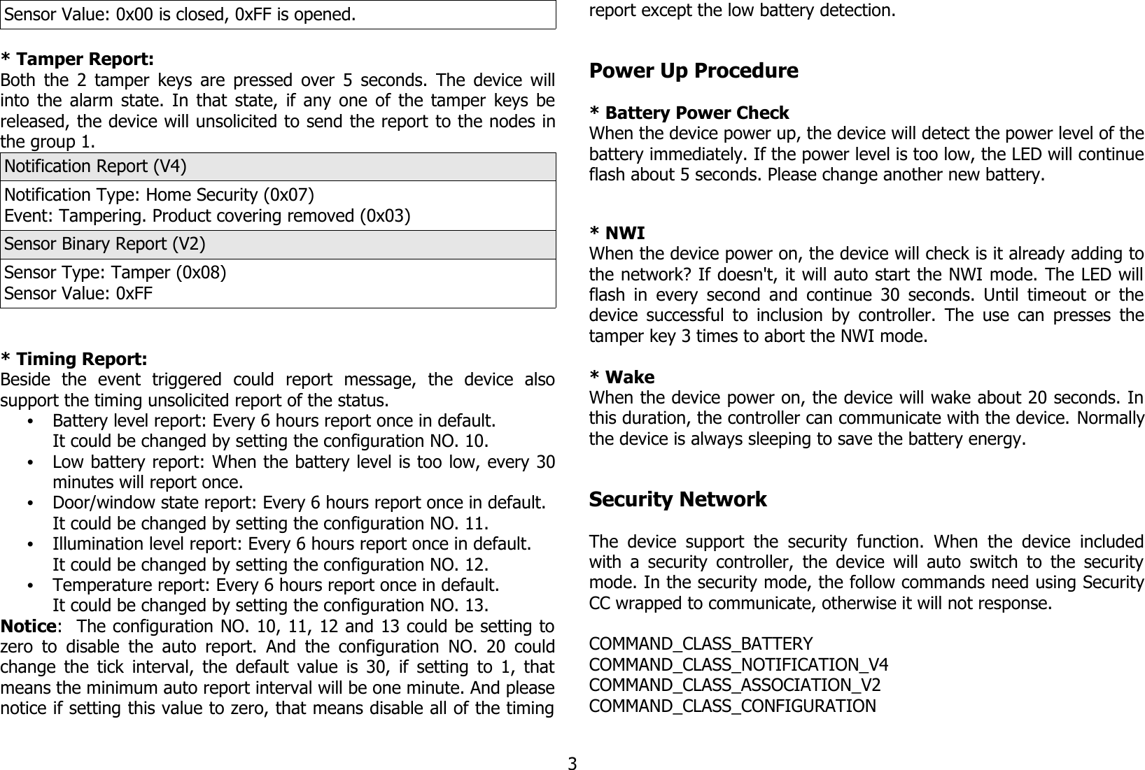 Sensor Value: 0x00 is closed, 0xFF is opened.* Tamper Report:Both the 2 tamper keys are pressed over 5 seconds. The device willinto the alarm state. In that state, if any one of the tamper keys bereleased, the device will unsolicited to send the report to the nodes inthe group 1.Notification Report (V4)Notification Type: Home Security (0x07)Event: Tampering. Product covering removed (0x03)Sensor Binary Report (V2)Sensor Type: Tamper (0x08)Sensor Value: 0xFF* Timing Report:Beside   the   event   triggered   could   report   message,   the   device   alsosupport the timing unsolicited report of the status.•Battery level report: Every 6 hours report once in default.It could be changed by setting the configuration NO. 10.•Low battery report: When the battery level is too low, every 30minutes will report once.•Door/window state report: Every 6 hours report once in default.It could be changed by setting the configuration NO. 11.•Illumination level report: Every 6 hours report once in default.It could be changed by setting the configuration NO. 12.•Temperature report: Every 6 hours report once in default.It could be changed by setting the configuration NO. 13.Notice:  The configuration NO. 10, 11, 12 and 13 could be setting tozero to disable the auto report. And the configuration  NO. 20 couldchange the tick interval, the default value is 30, if setting to 1, thatmeans the minimum auto report interval will be one minute. And pleasenotice if setting this value to zero, that means disable all of the timingreport except the low battery detection.Power Up Procedure* Battery Power CheckWhen the device power up, the device will detect the power level of thebattery immediately. If the power level is too low, the LED will continueflash about 5 seconds. Please change another new battery.* NWIWhen the device power on, the device will check is it already adding tothe network? If doesn&apos;t, it will auto start the NWI mode. The LED willflash in every second and continue 30 seconds. Until timeout or thedevice successful to inclusion by controller. The use can presses thetamper key 3 times to abort the NWI mode.* WakeWhen the device power on, the device will wake about 20 seconds. Inthis duration, the controller can communicate with the device. Normallythe device is always sleeping to save the battery energy.Security NetworkThe device  support  the  security function.  When  the   device  includedwith a security controller, the device will auto switch to the securitymode. In the security mode, the follow commands need using SecurityCC wrapped to communicate, otherwise it will not response.COMMAND_CLASS_BATTERYCOMMAND_CLASS_NOTIFICATION_V4COMMAND_CLASS_ASSOCIATION_V2COMMAND_CLASS_CONFIGURATION3