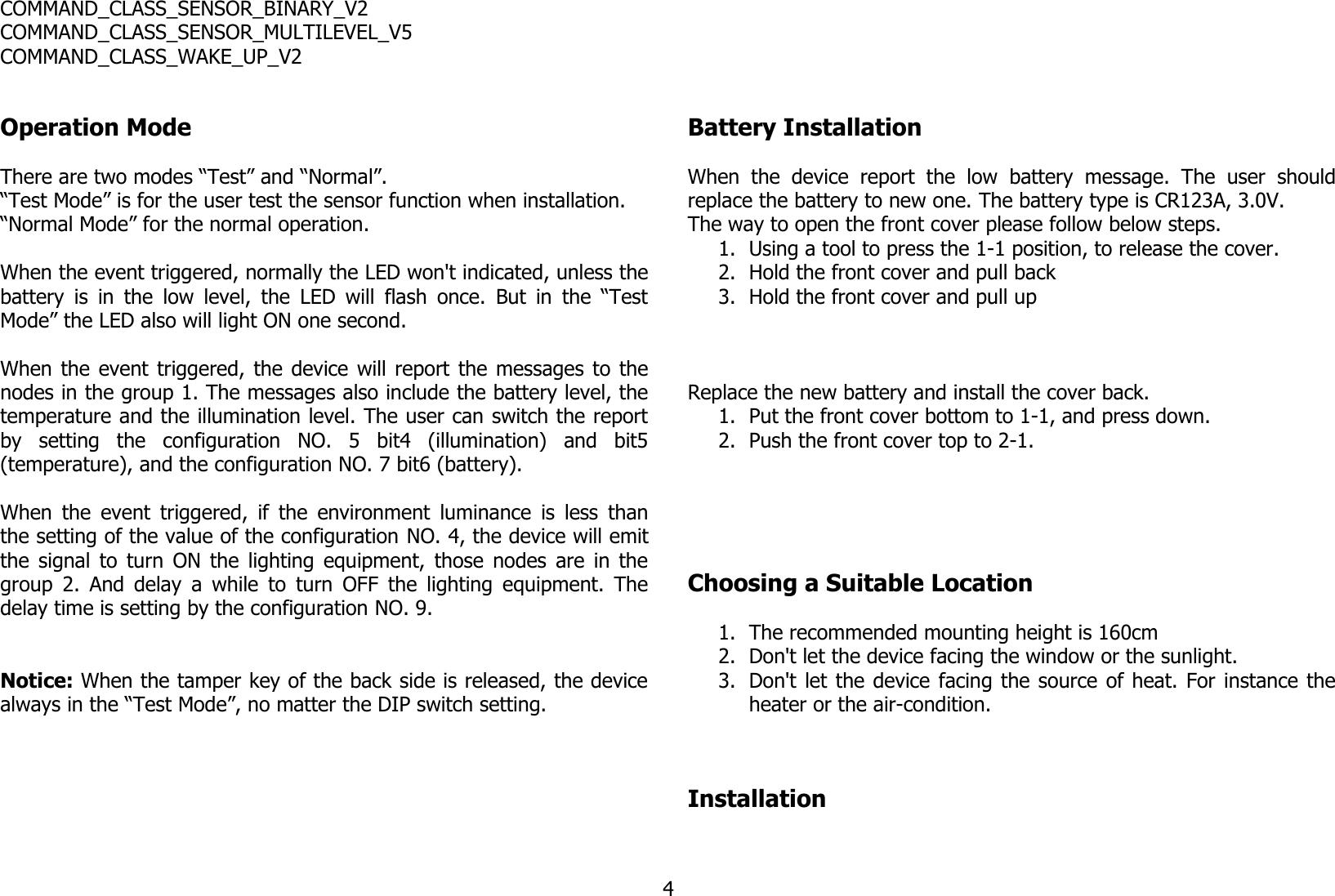 COMMAND_CLASS_SENSOR_BINARY_V2COMMAND_CLASS_SENSOR_MULTILEVEL_V5COMMAND_CLASS_WAKE_UP_V2Operation ModeThere are two modes “Test” and “Normal”. “Test Mode” is for the user test the sensor function when installation.“Normal Mode” for the normal operation.When the event triggered, normally the LED won&apos;t indicated, unless thebattery is in the low level, the LED will flash once. But in the “TestMode” the LED also will light ON one second.When the event triggered, the device will report the messages to thenodes in the group 1. The messages also include the battery level, thetemperature and the illumination level. The user can switch the reportby   setting   the   configuration   NO.   5   bit4   (illumination)   and   bit5(temperature), and the configuration NO. 7 bit6 (battery). When the event triggered, if the environment luminance is less thanthe setting of the value of the configuration NO. 4, the device will emitthe signal to turn ON the lighting equipment, those nodes are in thegroup 2. And delay a while to turn OFF the lighting equipment. Thedelay time is setting by the configuration NO. 9. Notice: When the tamper key of the back side is released, the devicealways in the “Test Mode”, no matter the DIP switch setting.Battery InstallationWhen   the   device  report   the   low   battery   message.  The   user   shouldreplace the battery to new one. The battery type is CR123A, 3.0V.The way to open the front cover please follow below steps. 1. Using a tool to press the 1-1 position, to release the cover.2. Hold the front cover and pull back3. Hold the front cover and pull upReplace the new battery and install the cover back.1. Put the front cover bottom to 1-1, and press down.2. Push the front cover top to 2-1.Choosing a Suitable Location1. The recommended mounting height is 160cm2. Don&apos;t let the device facing the window or the sunlight.3. Don&apos;t let the device facing the source of heat. For instance theheater or the air-condition.Installation4