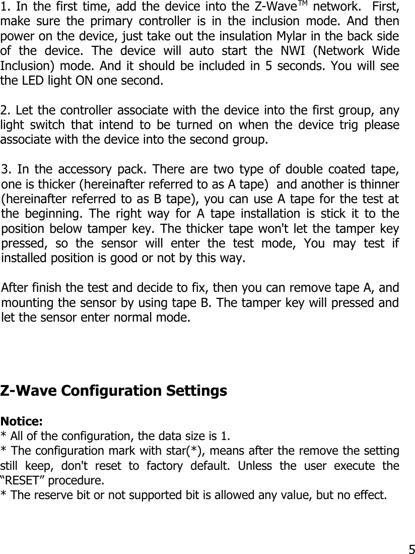 1. In the first time, add the device into the Z-WaveTM network.  First,make sure the primary controller is in the inclusion mode. And thenpower on the device, just take out the insulation Mylar in the back sideof   the   device.   The   device   will   auto   start   the   NWI   (Network   WideInclusion) mode. And it should be included in 5 seconds. You will seethe LED light ON one second.2. Let the controller associate with the device into the first group, anylight switch that intend to be turned on when the device trig pleaseassociate with the device into the second group.3. In the accessory pack. There are two type of double coated tape,one is thicker (hereinafter referred to as A tape)  and another is thinner(hereinafter referred to as B tape), you can use A tape for the test atthe beginning. The right way for A tape installation is stick it to theposition below tamper key. The thicker tape won&apos;t let the tamper keypressed,   so   the   sensor   will   enter   the   test   mode,   You   may   test   ifinstalled position is good or not by this way.After finish the test and decide to fix, then you can remove tape A, andmounting the sensor by using tape B. The tamper key will pressed andlet the sensor enter normal mode.Z-Wave Configuration SettingsNotice: * All of the configuration, the data size is 1.* The configuration mark with star(*), means after the remove the settingstill   keep,   don&apos;t   reset   to   factory   default.   Unless   the   user   execute   the“RESET” procedure.* The reserve bit or not supported bit is allowed any value, but no effect. 5