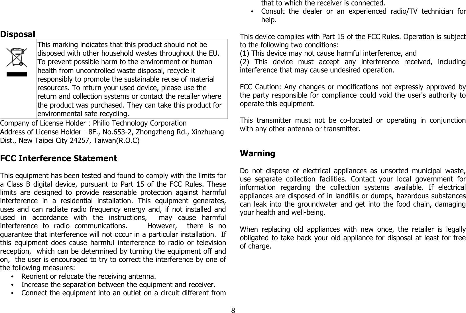 Disposal This marking indicates that this product should not be disposed with other household wastes throughout the EU. To prevent possible harm to the environment or human health from uncontrolled waste disposal, recycle it responsibly to promote the sustainable reuse of material resources. To return your used device, please use the return and collection systems or contact the retailer where the product was purchased. They can take this product for environmental safe recycling.Company of License Holder：Philio Technology CorporationAddress of License Holder：8F., No.653-2, Zhongzheng Rd., Xinzhuang Dist., New Taipei City 24257, Taiwan(R.O.C)FCC Interference Statement This equipment has been tested and found to comply with the limits fora Class B digital device, pursuant to Part 15 of the FCC Rules. Theselimits are  designed  to  provide reasonable  protection against harmfulinterference   in   a   residential   installation.   This   equipment   generates,uses and can radiate radio frequency energy and, if not installed andused   in   accordance   with   the   instructions,     may   cause   harmfulinterference   to   radio   communications.         However,     there   is   noguarantee that interference will not occur in a particular installation.  Ifthis equipment does cause harmful interference to radio or televisionreception,  which can be determined by turning the equipment off andon,  the user is encouraged to try to correct the interference by one ofthe following measures:•Reorient or relocate the receiving antenna.•Increase the separation between the equipment and receiver.•Connect the equipment into an outlet on a circuit different fromthat to which the receiver is connected.•Consult   the   dealer   or   an   experienced   radio/TV   technician   forhelp.This device complies with Part 15 of the FCC Rules. Operation is subjectto the following two conditions: (1) This device may not cause harmful interference, and(2)   This   device   must   accept   any   interference   received,   includinginterference that may cause undesired operation.  FCC Caution: Any changes or modifications not expressly approved bythe party responsible for compliance could void the user&apos;s authority tooperate this equipment.  This  transmitter  must  not  be  co-located  or   operating   in  conjunctionwith any other antenna or transmitter.WarningDo not dispose of electrical appliances as unsorted municipal waste,use   separate   collection   facilities.   Contact   your   local   government   forinformation   regarding   the   collection   systems   available.   If   electricalappliances are disposed of in landfills or dumps, hazardous substancescan leak into the groundwater and get into the food chain, damagingyour health and well-being.When replacing old appliances  with   new  once, the retailer is legallyobligated to take back your old appliance for disposal at least for freeof charge.8