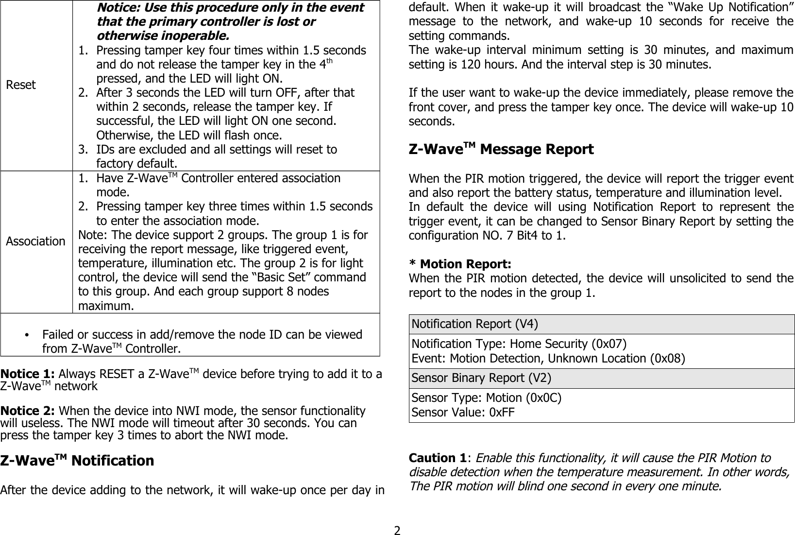 ResetNotice: Use this procedure only in the event that the primary controller is lost or otherwise inoperable.1. Pressing tamper key four times within 1.5 seconds and do not release the tamper key in the 4th pressed, and the LED will light ON.2. After 3 seconds the LED will turn OFF, after that within 2 seconds, release the tamper key. If successful, the LED will light ON one second. Otherwise, the LED will flash once.3. IDs are excluded and all settings will reset to factory default.Association1. Have Z-WaveTM Controller entered association mode.2. Pressing tamper key three times within 1.5 secondsto enter the association mode.Note: The device support 2 groups. The group 1 is for receiving the report message, like triggered event, temperature, illumination etc. The group 2 is for light control, the device will send the “Basic Set” command to this group. And each group support 8 nodes maximum.•Failed or success in add/remove the node ID can be viewed from Z-WaveTM Controller.Notice 1: Always RESET a Z-WaveTM device before trying to add it to aZ-WaveTM network Notice 2: When the device into NWI mode, the sensor functionality will useless. The NWI mode will timeout after 30 seconds. You can press the tamper key 3 times to abort the NWI mode.Z-WaveTM NotificationAfter the device adding to the network, it will wake-up once per day indefault. When it wake-up it will broadcast the “Wake Up Notification”message   to   the   network,   and   wake-up   10   seconds   for   receive   thesetting commands.The wake-up interval minimum setting is 30 minutes, and maximumsetting is 120 hours. And the interval step is 30 minutes.If the user want to wake-up the device immediately, please remove thefront cover, and press the tamper key once. The device will wake-up 10seconds.Z-WaveTM Message ReportWhen the PIR motion triggered, the device will report the trigger eventand also report the battery status, temperature and illumination level.In  default  the  device will  using  Notification  Report  to  represent thetrigger event, it can be changed to Sensor Binary Report by setting theconfiguration NO. 7 Bit4 to 1.* Motion Report:When the PIR motion detected, the device will unsolicited to send thereport to the nodes in the group 1.Notification Report (V4)Notification Type: Home Security (0x07)Event: Motion Detection, Unknown Location (0x08)Sensor Binary Report (V2)Sensor Type: Motion (0x0C)Sensor Value: 0xFFCaution 1: Enable this functionality, it will cause the PIR Motion to disable detection when the temperature measurement. In other words,The PIR motion will blind one second in every one minute.2