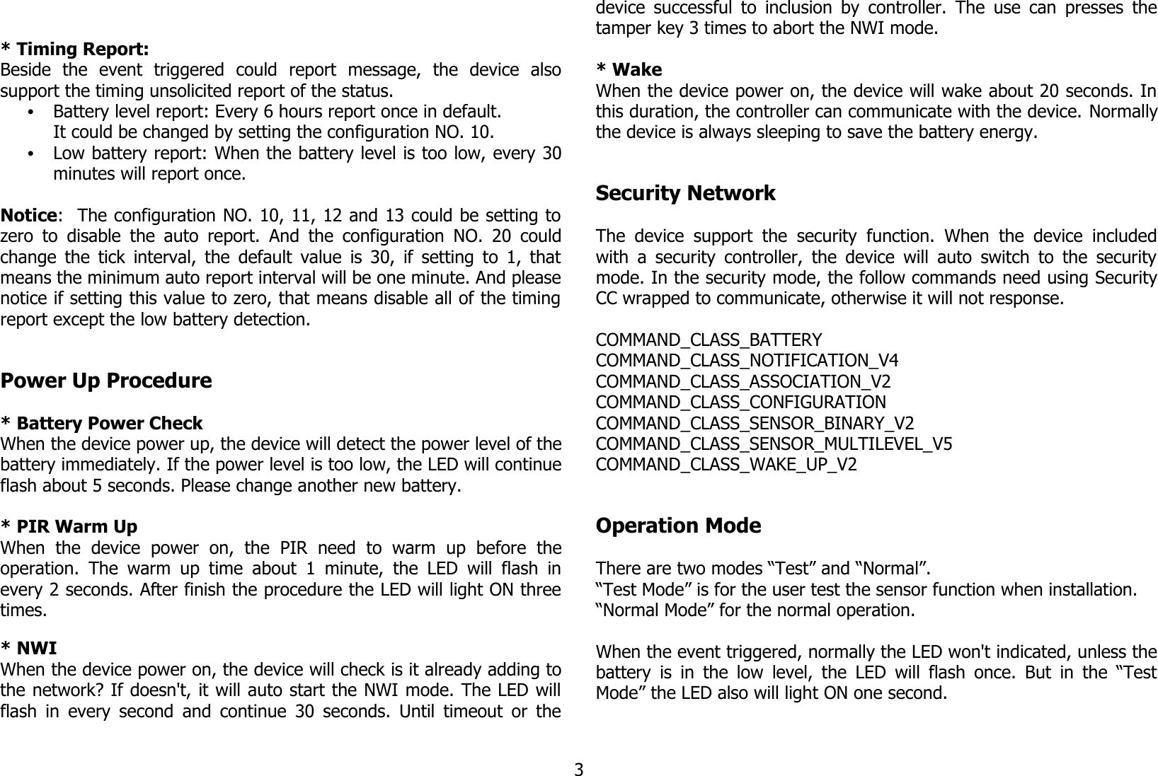 * Timing Report:Beside   the   event   triggered   could   report   message,   the   device   alsosupport the timing unsolicited report of the status.•Battery level report: Every 6 hours report once in default.It could be changed by setting the configuration NO. 10.•Low battery report: When the battery level is too low, every 30minutes will report once.Notice:  The configuration NO. 10, 11, 12 and 13 could be setting tozero to disable the auto report. And the configuration  NO. 20 couldchange the tick interval, the default value is 30, if setting to 1, thatmeans the minimum auto report interval will be one minute. And pleasenotice if setting this value to zero, that means disable all of the timingreport except the low battery detection.Power Up Procedure* Battery Power CheckWhen the device power up, the device will detect the power level of thebattery immediately. If the power level is too low, the LED will continueflash about 5 seconds. Please change another new battery.* PIR Warm UpWhen   the   device   power   on,   the   PIR   need   to   warm   up   before   theoperation. The warm up time  about 1 minute, the  LED will flash  inevery 2 seconds. After finish the procedure the LED will light ON threetimes.* NWIWhen the device power on, the device will check is it already adding tothe network? If doesn&apos;t, it will auto start the NWI mode. The LED willflash in every second and continue 30 seconds. Until timeout or thedevice successful to inclusion by controller. The use can presses thetamper key 3 times to abort the NWI mode.* WakeWhen the device power on, the device will wake about 20 seconds. Inthis duration, the controller can communicate with the device. Normallythe device is always sleeping to save the battery energy.Security NetworkThe device  support the  security  function.  When  the  device includedwith a security controller, the device will auto switch to the securitymode. In the security mode, the follow commands need using SecurityCC wrapped to communicate, otherwise it will not response.COMMAND_CLASS_BATTERYCOMMAND_CLASS_NOTIFICATION_V4COMMAND_CLASS_ASSOCIATION_V2COMMAND_CLASS_CONFIGURATIONCOMMAND_CLASS_SENSOR_BINARY_V2COMMAND_CLASS_SENSOR_MULTILEVEL_V5COMMAND_CLASS_WAKE_UP_V2Operation ModeThere are two modes “Test” and “Normal”. “Test Mode” is for the user test the sensor function when installation.“Normal Mode” for the normal operation.When the event triggered, normally the LED won&apos;t indicated, unless thebattery is in the low level, the LED will flash once. But in the “TestMode” the LED also will light ON one second.3