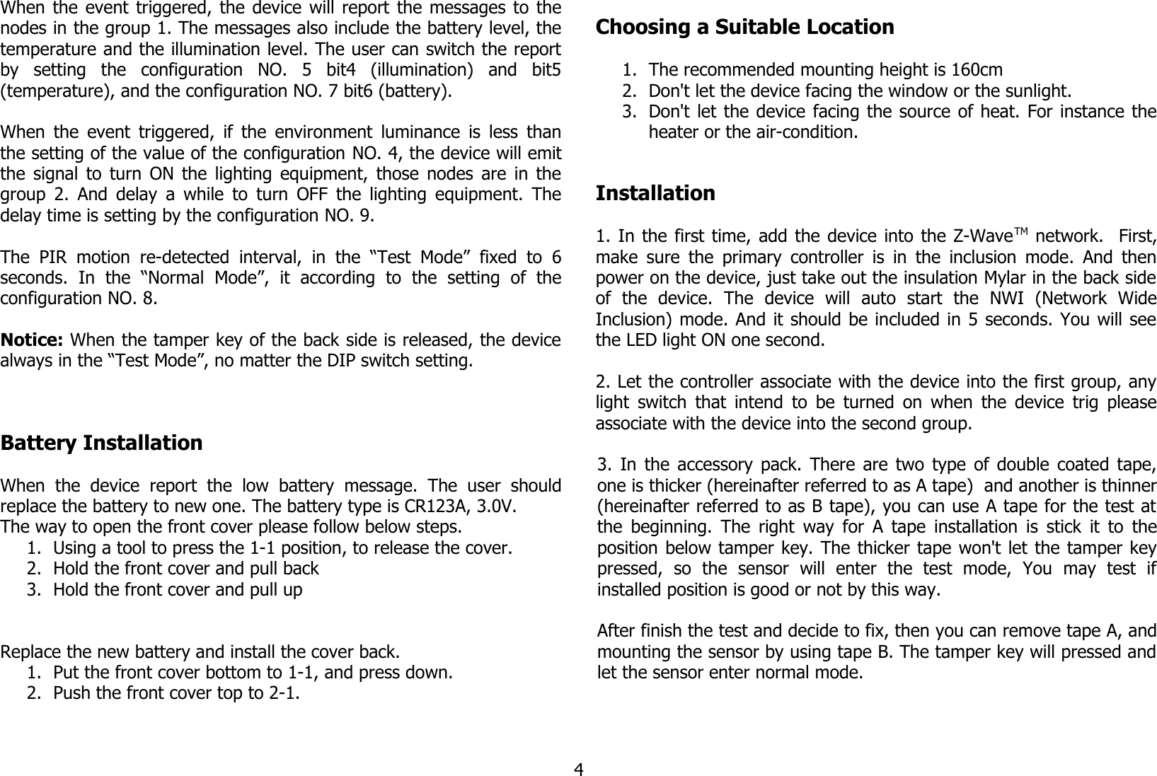 When the event triggered, the device will report the messages to thenodes in the group 1. The messages also include the battery level, thetemperature and the illumination level. The user can switch the reportby   setting   the   configuration   NO.   5   bit4   (illumination)   and   bit5(temperature), and the configuration NO. 7 bit6 (battery). When the event triggered, if the environment luminance is less thanthe setting of the value of the configuration NO. 4, the device will emitthe signal to turn ON the lighting equipment, those nodes are in thegroup 2. And delay a while to turn OFF the lighting equipment. Thedelay time is setting by the configuration NO. 9. The  PIR  motion  re-detected  interval,  in  the  “Test   Mode”  fixed  to  6seconds.   In   the   “Normal   Mode”,   it   according   to   the   setting   of   theconfiguration NO. 8.Notice: When the tamper key of the back side is released, the devicealways in the “Test Mode”, no matter the DIP switch setting.Battery InstallationWhen   the  device   report   the  low  battery   message.   The  user   shouldreplace the battery to new one. The battery type is CR123A, 3.0V.The way to open the front cover please follow below steps. 1. Using a tool to press the 1-1 position, to release the cover.2. Hold the front cover and pull back3. Hold the front cover and pull upReplace the new battery and install the cover back.1. Put the front cover bottom to 1-1, and press down.2. Push the front cover top to 2-1.Choosing a Suitable Location1. The recommended mounting height is 160cm2. Don&apos;t let the device facing the window or the sunlight.3. Don&apos;t let the device facing the source of heat. For instance theheater or the air-condition.Installation1. In the first time, add the device into the Z-WaveTM network.   First,make sure the primary controller is in the inclusion mode. And thenpower on the device, just take out the insulation Mylar in the back sideof   the   device.   The   device   will   auto   start   the   NWI   (Network   WideInclusion) mode. And it should be included in 5 seconds. You will seethe LED light ON one second.2. Let the controller associate with the device into the first group, anylight switch that intend to be turned on when the device trig pleaseassociate with the device into the second group.3. In the accessory pack. There are two type of double coated tape,one is thicker (hereinafter referred to as A tape)  and another is thinner(hereinafter referred to as B tape), you can use A tape for the test atthe beginning. The right way for A tape installation is stick it to theposition below tamper key. The thicker tape won&apos;t let the tamper keypressed,   so   the   sensor   will   enter   the   test   mode,   You   may   test   ifinstalled position is good or not by this way.After finish the test and decide to fix, then you can remove tape A, andmounting the sensor by using tape B. The tamper key will pressed andlet the sensor enter normal mode.4
