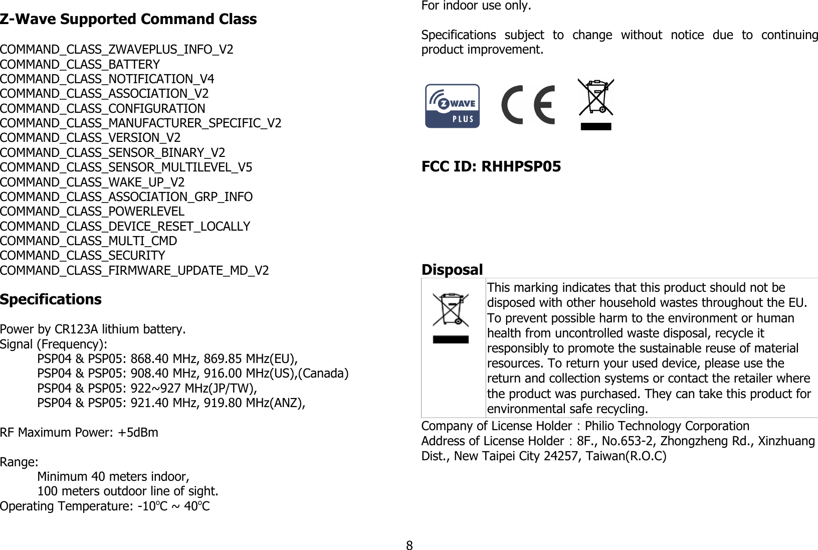 Z-Wave Supported Command ClassCOMMAND_CLASS_ZWAVEPLUS_INFO_V2COMMAND_CLASS_BATTERYCOMMAND_CLASS_NOTIFICATION_V4COMMAND_CLASS_ASSOCIATION_V2COMMAND_CLASS_CONFIGURATIONCOMMAND_CLASS_MANUFACTURER_SPECIFIC_V2COMMAND_CLASS_VERSION_V2COMMAND_CLASS_SENSOR_BINARY_V2COMMAND_CLASS_SENSOR_MULTILEVEL_V5COMMAND_CLASS_WAKE_UP_V2COMMAND_CLASS_ASSOCIATION_GRP_INFOCOMMAND_CLASS_POWERLEVELCOMMAND_CLASS_DEVICE_RESET_LOCALLYCOMMAND_CLASS_MULTI_CMDCOMMAND_CLASS_SECURITYCOMMAND_CLASS_FIRMWARE_UPDATE_MD_V2SpecificationsPower by CR123A lithium battery.Signal (Frequency):PSP04 &amp; PSP05: 868.40 MHz, 869.85 MHz(EU), PSP04 &amp; PSP05: 908.40 MHz, 916.00 MHz(US),(Canada) PSP04 &amp; PSP05: 922~927 MHz(JP/TW),PSP04 &amp; PSP05: 921.40 MHz, 919.80 MHz(ANZ),RF Maximum Power: +5dBmRange: Minimum 40 meters indoor, 100 meters outdoor line of sight.Operating Temperature: -10oC ~ 40oCFor indoor use only.Specifications   subject   to   change   without   notice   due   to   continuingproduct improvement.                                                           FCC ID: RHHPSP05                                                         Disposal This marking indicates that this product should not be disposed with other household wastes throughout the EU. To prevent possible harm to the environment or human health from uncontrolled waste disposal, recycle it responsibly to promote the sustainable reuse of material resources. To return your used device, please use the return and collection systems or contact the retailer where the product was purchased. They can take this product for environmental safe recycling.Company of License Holder：Philio Technology CorporationAddress of License Holder：8F., No.653-2, Zhongzheng Rd., Xinzhuang Dist., New Taipei City 24257, Taiwan(R.O.C)8