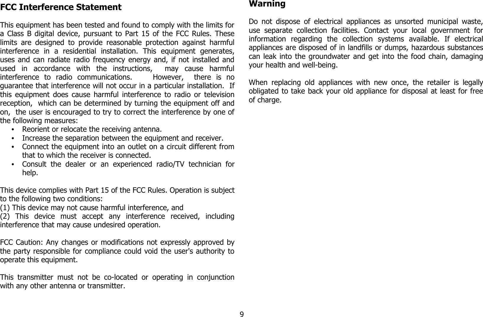 FCC Interference Statement This equipment has been tested and found to comply with the limits fora Class B digital device, pursuant to Part 15 of the FCC Rules. Theselimits are designed to provide reasonable protection against  harmfulinterference   in   a   residential   installation.   This   equipment   generates,uses and can radiate radio frequency energy and, if not installed andused   in   accordance   with   the   instructions,     may   cause   harmfulinterference   to   radio   communications.         However,     there   is   noguarantee that interference will not occur in a particular installation.  Ifthis equipment does cause harmful interference to radio or televisionreception,  which can be determined by turning the equipment off andon,  the user is encouraged to try to correct the interference by one ofthe following measures:•Reorient or relocate the receiving antenna.•Increase the separation between the equipment and receiver.•Connect the equipment into an outlet on a circuit different fromthat to which the receiver is connected.•Consult   the   dealer   or   an   experienced  radio/TV   technician   forhelp.This device complies with Part 15 of the FCC Rules. Operation is subjectto the following two conditions: (1) This device may not cause harmful interference, and(2)   This   device   must   accept   any   interference   received,   includinginterference that may cause undesired operation.  FCC Caution: Any changes or modifications not expressly approved bythe party responsible for compliance could void the user&apos;s authority tooperate this equipment.  This  transmitter  must  not  be  co-located  or  operating  in  conjunctionwith any other antenna or transmitter.WarningDo not dispose of electrical appliances as unsorted municipal waste,use   separate   collection   facilities.  Contact   your   local   government   forinformation   regarding   the   collection   systems   available.   If   electricalappliances are disposed of in landfills or dumps, hazardous substancescan leak into the groundwater and get into the food chain, damagingyour health and well-being.When replacing old appliances  with new once,  the retailer  is legallyobligated to take back your old appliance for disposal at least for freeof charge.9