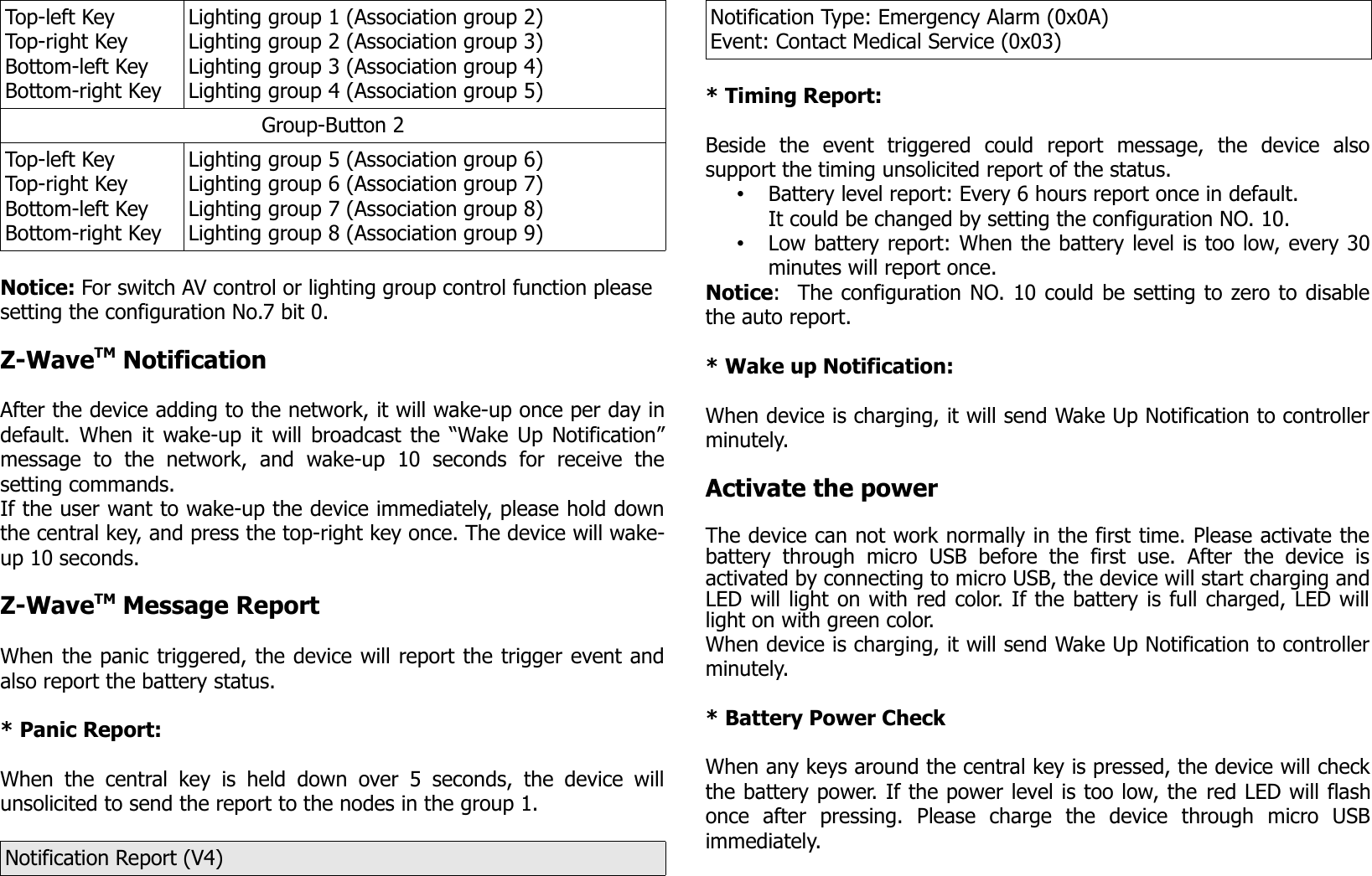 Top-left KeyTop-right Key Bottom-left KeyBottom-right KeyLighting group 1 (Association group 2)Lighting group 2 (Association group 3)Lighting group 3 (Association group 4) Lighting group 4 (Association group 5)Group-Button 2Top-left KeyTop-right Key Bottom-left KeyBottom-right KeyLighting group 5 (Association group 6)Lighting group 6 (Association group 7)Lighting group 7 (Association group 8) Lighting group 8 (Association group 9)Notice: For switch AV control or lighting group control function please setting the configuration No.7 bit 0. Z-WaveTM NotificationAfter the device adding to the network, it will wake-up once per day indefault. When it wake-up it will broadcast the “Wake Up Notification”message   to   the   network,   and   wake-up   10   seconds   for   receive   thesetting commands.If the user want to wake-up the device immediately, please hold downthe central key, and press the top-right key once. The device will wake-up 10 seconds.Z-WaveTM Message ReportWhen the panic triggered, the device will report the trigger event andalso report the battery status.* Panic Report:When the  central  key is held  down   over 5  seconds,   the device  willunsolicited to send the report to the nodes in the group 1.Notification Report (V4)Notification Type: Emergency Alarm (0x0A)Event: Contact Medical Service (0x03)* Timing Report:Beside   the   event   triggered   could   report   message,   the   device   alsosupport the timing unsolicited report of the status.•Battery level report: Every 6 hours report once in default.It could be changed by setting the configuration NO. 10.•Low battery report: When the battery level is too low, every 30minutes will report once.Notice:  The configuration NO. 10 could be setting to zero to disablethe auto report. * Wake up Notification:When device is charging, it will send Wake Up Notification to controllerminutely.Activate the powerThe device can not work normally in the first time. Please activate thebattery  through   micro  USB   before the   first   use.  After   the   device  isactivated by connecting to micro USB, the device will start charging andLED will light on with red color. If the battery is full charged, LED willlight on with green color. When device is charging, it will send Wake Up Notification to controllerminutely.* Battery Power CheckWhen any keys around the central key is pressed, the device will checkthe battery power. If the power level is too low, the red LED will flashonce   after   pressing.   Please   charge   the   device   through   micro   USBimmediately.