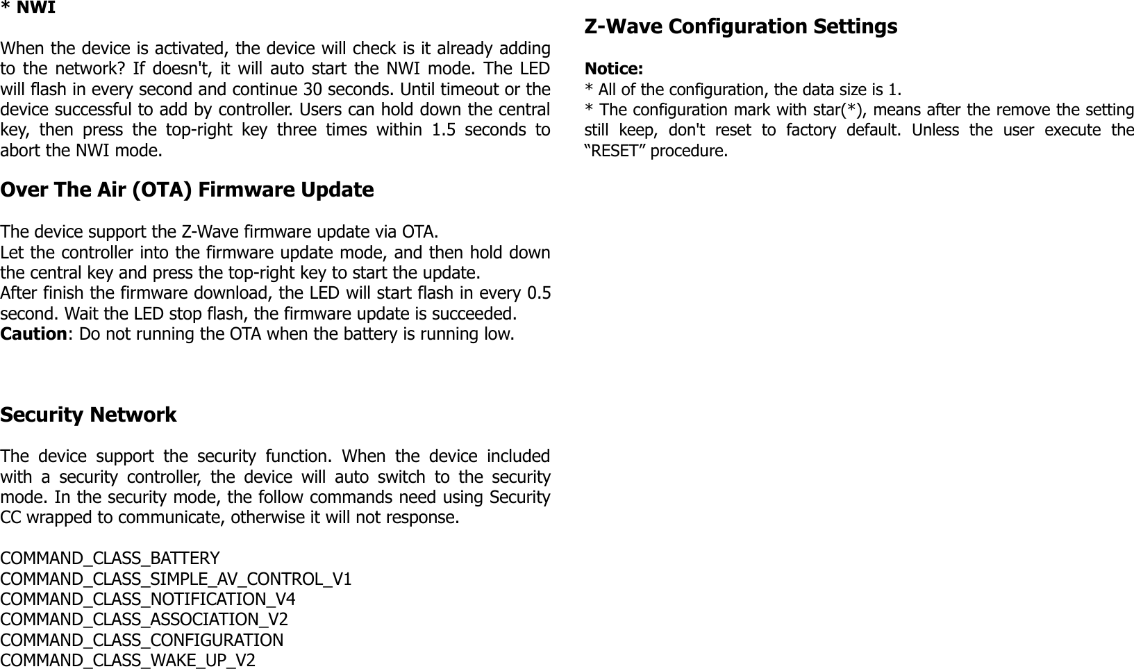 * NWIWhen the device is activated, the device will check is it already addingto the network? If doesn&apos;t, it will auto start the NWI mode. The LEDwill flash in every second and continue 30 seconds. Until timeout or thedevice successful to add by controller. Users can hold down the centralkey, then press  the top-right key three  times within  1.5  seconds toabort the NWI mode.Over The Air (OTA) Firmware UpdateThe device support the Z-Wave firmware update via OTA.Let the controller into the firmware update mode, and then hold downthe central key and press the top-right key to start the update.After finish the firmware download, the LED will start flash in every 0.5second. Wait the LED stop flash, the firmware update is succeeded.  Caution: Do not running the OTA when the battery is running low.Security NetworkThe device support the security function. When the  device includedwith a security controller, the device will auto switch to the securitymode. In the security mode, the follow commands need using SecurityCC wrapped to communicate, otherwise it will not response.COMMAND_CLASS_BATTERYCOMMAND_CLASS_SIMPLE_AV_CONTROL_V1COMMAND_CLASS_NOTIFICATION_V4COMMAND_CLASS_ASSOCIATION_V2COMMAND_CLASS_CONFIGURATIONCOMMAND_CLASS_WAKE_UP_V2Z-Wave Configuration SettingsNotice: * All of the configuration, the data size is 1.* The configuration mark with star(*), means after the remove the settingstill   keep,   don&apos;t   reset   to   factory   default.   Unless   the   user   execute   the“RESET” procedure.