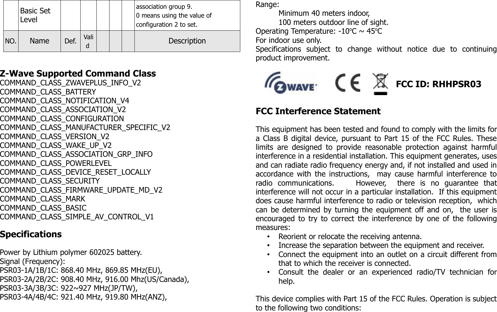 Basic Set Levelassociation group 9. 0 means using the value of configuration 2 to set.NO. Name Def. Valid  DescriptionZ-Wave Supported Command ClassCOMMAND_CLASS_ZWAVEPLUS_INFO_V2COMMAND_CLASS_BATTERYCOMMAND_CLASS_NOTIFICATION_V4COMMAND_CLASS_ASSOCIATION_V2COMMAND_CLASS_CONFIGURATIONCOMMAND_CLASS_MANUFACTURER_SPECIFIC_V2COMMAND_CLASS_VERSION_V2COMMAND_CLASS_WAKE_UP_V2COMMAND_CLASS_ASSOCIATION_GRP_INFOCOMMAND_CLASS_POWERLEVELCOMMAND_CLASS_DEVICE_RESET_LOCALLYCOMMAND_CLASS_SECURITYCOMMAND_CLASS_FIRMWARE_UPDATE_MD_V2COMMAND_CLASS_MARKCOMMAND_CLASS_BASICCOMMAND_CLASS_SIMPLE_AV_CONTROL_V1SpecificationsPower by Lithium polymer 602025 battery.Signal (Frequency):PSR03-1A/1B/1C: 868.40 MHz, 869.85 MHz(EU), PSR03-2A/2B/2C: 908.40 MHz, 916.00 Mhz(US/Canada), PSR03-3A/3B/3C: 922~927 MHz(JP/TW),PSR03-4A/4B/4C: 921.40 MHz, 919.80 MHz(ANZ),Range: Minimum 40 meters indoor, 100 meters outdoor line of sight.Operating Temperature: -10oC ~ 45oCFor indoor use only.Specifications   subject   to   change   without   notice   due   to   continuingproduct improvement.                                                           FCC ID: RHHPSR03FCC Interference Statement This equipment has been tested and found to comply with the limits fora Class B digital device, pursuant to Part 15 of the FCC Rules. Theselimits are designed to   provide  reasonable protection  against harmfulinterference in a residential installation. This equipment generates, usesand can radiate radio frequency energy and, if not installed and used inaccordance with the instructions,   may cause harmful interference toradio   communications.         However,     there   is   no   guarantee   thatinterference will not occur in a particular installation.  If this equipmentdoes cause harmful interference to radio or television reception,  whichcan be determined by turning the equipment off and on,  the user isencouraged to try to correct the interference by one of the followingmeasures:•Reorient or relocate the receiving antenna.•Increase the separation between the equipment and receiver.•Connect the equipment into an outlet on a circuit different fromthat to which the receiver is connected.•Consult   the   dealer   or   an   experienced   radio/TV   technician   forhelp.This device complies with Part 15 of the FCC Rules. Operation is subjectto the following two conditions: 