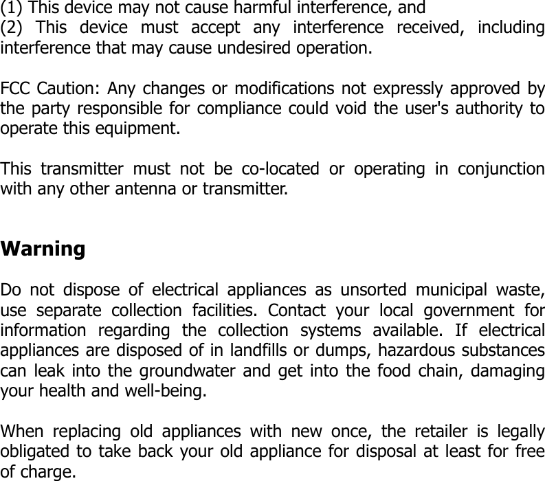 (1) This device may not cause harmful interference, and(2)   This   device   must   accept   any   interference   received,   includinginterference that may cause undesired operation.  FCC Caution: Any changes or modifications not expressly approved bythe party responsible for compliance could void the user&apos;s authority tooperate this equipment.  This  transmitter must not   be   co-located  or   operating  in   conjunctionwith any other antenna or transmitter.WarningDo not dispose of electrical appliances as unsorted municipal waste,use   separate   collection   facilities.   Contact   your   local   government   forinformation   regarding   the   collection   systems   available.   If   electricalappliances are disposed of in landfills or dumps, hazardous substancescan leak into the groundwater and get into the food chain, damagingyour health and well-being.When replacing old  appliances with  new once,  the retailer  is legallyobligated to take back your old appliance for disposal at least for freeof charge.