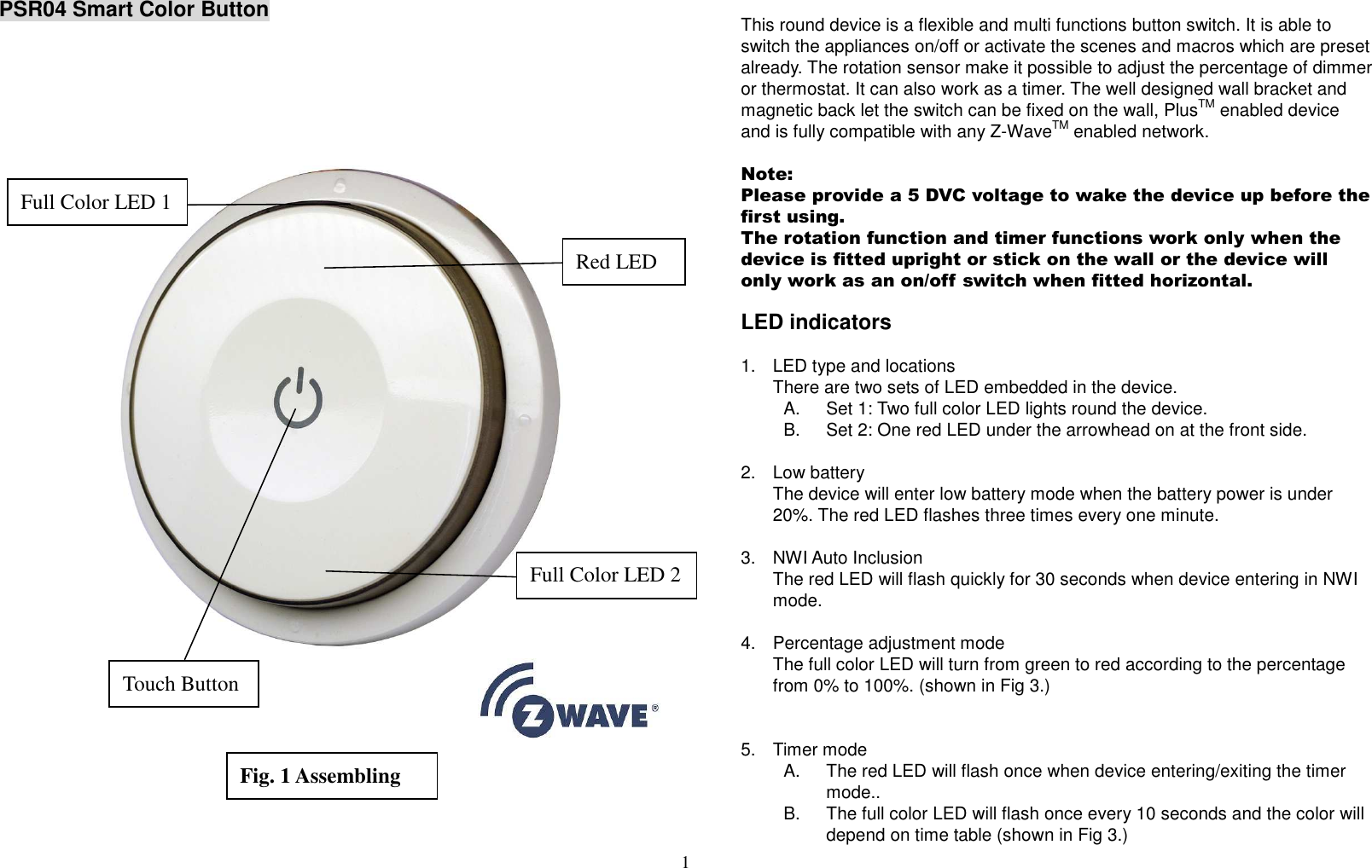 1   PSR04 Smart Color Button                            This round device is a flexible and multi functions button switch. It is able to switch the appliances on/off or activate the scenes and macros which are preset already. The rotation sensor make it possible to adjust the percentage of dimmer or thermostat. It can also work as a timer. The well designed wall bracket and magnetic back let the switch can be fixed on the wall, PlusTM enabled device and is fully compatible with any Z-WaveTM enabled network.    Note: Please provide a 5 DVC voltage to wake the device up before the first using. The rotation function and timer functions work only when the device is fitted upright or stick on the wall or the device will only work as an on/off switch when fitted horizontal.    LED indicators  1.  LED type and locations There are two sets of LED embedded in the device. A.  Set 1: Two full color LED lights round the device. B.  Set 2: One red LED under the arrowhead on at the front side.  2.  Low battery The device will enter low battery mode when the battery power is under 20%. The red LED flashes three times every one minute.  3.  NWI Auto Inclusion The red LED will flash quickly for 30 seconds when device entering in NWI mode.  4.  Percentage adjustment mode The full color LED will turn from green to red according to the percentage from 0% to 100%. (shown in Fig 3.)   5.  Timer mode A.  The red LED will flash once when device entering/exiting the timer mode.. B.  The full color LED will flash once every 10 seconds and the color will depend on time table (shown in Fig 3.) Red LED Full Color LED 2 Full Color LED 1 Touch Button Fig. 1 Assembling 