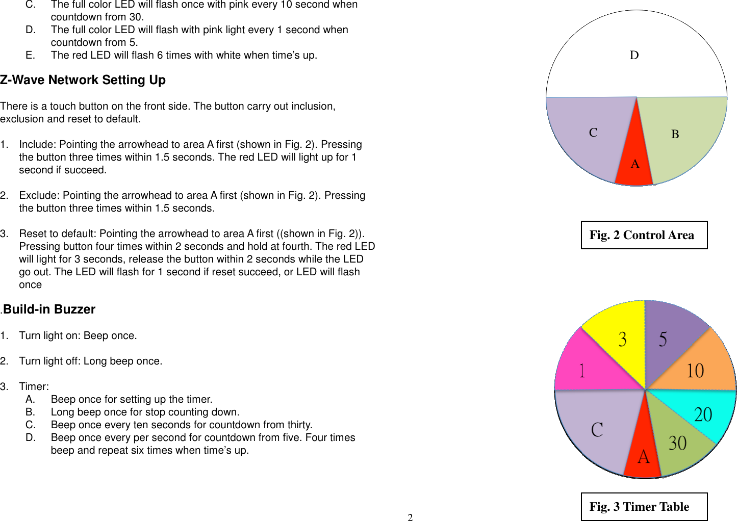 2   C.  The full color LED will flash once with pink every 10 second when countdown from 30. D.  The full color LED will flash with pink light every 1 second when countdown from 5. E.  The red LED will flash 6 times with white when time’s up.  Z-Wave Network Setting Up  There is a touch button on the front side. The button carry out inclusion, exclusion and reset to default.  1.  Include: Pointing the arrowhead to area A first (shown in Fig. 2). Pressing the button three times within 1.5 seconds. The red LED will light up for 1 second if succeed.  2.  Exclude: Pointing the arrowhead to area A first (shown in Fig. 2). Pressing the button three times within 1.5 seconds.  3.  Reset to default: Pointing the arrowhead to area A first ((shown in Fig. 2)). Pressing button four times within 2 seconds and hold at fourth. The red LED will light for 3 seconds, release the button within 2 seconds while the LED go out. The LED will flash for 1 second if reset succeed, or LED will flash once  .Build-in Buzzer  1.  Turn light on: Beep once.  2.  Turn light off: Long beep once.  3.  Timer:   A.  Beep once for setting up the timer.   B.  Long beep once for stop counting down.   C.  Beep once every ten seconds for countdown from thirty.   D.  Beep once every per second for countdown from five. Four times beep and repeat six times when time’s up.           Fig. 2 Control Area Fig. 3 Timer Table A C  B D 