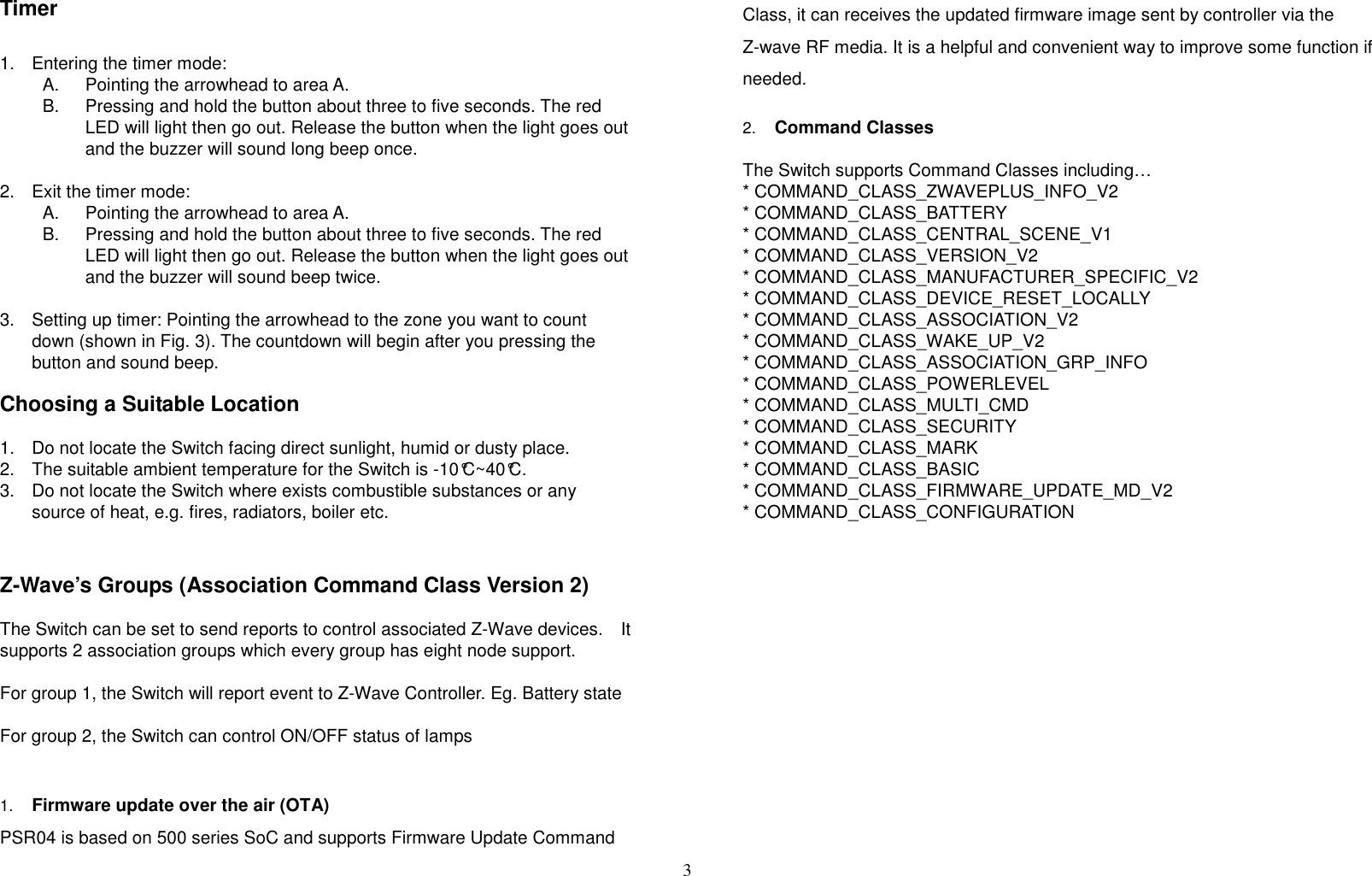 3   Timer  1.  Entering the timer mode:   A.  Pointing the arrowhead to area A.   B.  Pressing and hold the button about three to five seconds. The red LED will light then go out. Release the button when the light goes out and the buzzer will sound long beep once.  2.  Exit the timer mode:   A.  Pointing the arrowhead to area A.   B.  Pressing and hold the button about three to five seconds. The red LED will light then go out. Release the button when the light goes out and the buzzer will sound beep twice.  3.  Setting up timer: Pointing the arrowhead to the zone you want to count down (shown in Fig. 3). The countdown will begin after you pressing the button and sound beep.  Choosing a Suitable Location  1.  Do not locate the Switch facing direct sunlight, humid or dusty place. 2.  The suitable ambient temperature for the Switch is -10°C~40°C. 3.  Do not locate the Switch where exists combustible substances or any source of heat, e.g. fires, radiators, boiler etc.   Z-Wave’s Groups (Association Command Class Version 2)  The Switch can be set to send reports to control associated Z-Wave devices.    It supports 2 association groups which every group has eight node support.    For group 1, the Switch will report event to Z-Wave Controller. Eg. Battery state    For group 2, the Switch can control ON/OFF status of lamps     1. Firmware update over the air (OTA) PSR04 is based on 500 series SoC and supports Firmware Update Command Class, it can receives the updated firmware image sent by controller via the Z-wave RF media. It is a helpful and convenient way to improve some function if needed.  2. Command Classes  The Switch supports Command Classes including… * COMMAND_CLASS_ZWAVEPLUS_INFO_V2 * COMMAND_CLASS_BATTERY * COMMAND_CLASS_CENTRAL_SCENE_V1 * COMMAND_CLASS_VERSION_V2 * COMMAND_CLASS_MANUFACTURER_SPECIFIC_V2 * COMMAND_CLASS_DEVICE_RESET_LOCALLY * COMMAND_CLASS_ASSOCIATION_V2 * COMMAND_CLASS_WAKE_UP_V2 * COMMAND_CLASS_ASSOCIATION_GRP_INFO * COMMAND_CLASS_POWERLEVEL * COMMAND_CLASS_MULTI_CMD * COMMAND_CLASS_SECURITY * COMMAND_CLASS_MARK * COMMAND_CLASS_BASIC * COMMAND_CLASS_FIRMWARE_UPDATE_MD_V2 * COMMAND_CLASS_CONFIGURATION                