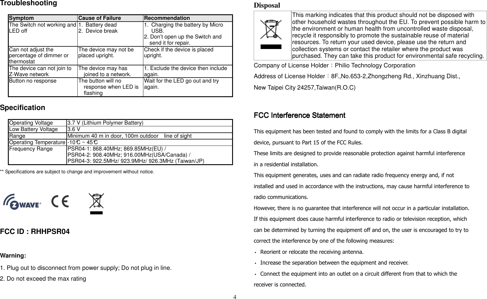 4   Troubleshooting                   Symptom Cause of Failure Recommendation The Switch not working and LED off  1.  Battery dead 2.  Device break  1.  Charging the battery by Micro USB. 2. Don’t open up the Switch and send it for repair. Can not adjust the percentage of dimmer or thermostat The device may not be placed upright.  Check if the device is placed upright. The device can not join to Z-Wave network  The device may has joined to a network.  1. Exclude the device then include again. Button no response  The button will no response when LED is flashing Wait for the LED go out and try again.   Specification  Operating Voltage 3.7 V (Lithium Polymer Battery) Low Battery Voltage 3.6 V Range  Minimum 40 m in door, 100m outdoor    line of sight Operating Temperature -10°C ~ 45°C   Frequency Range  PSR04-1: 868.40MHz; 869.85MHz(EU) / PSR04-2: 908.40MHz; 916.00MHz(USA/Canada) / PSR04-3: 922.5MHz/ 923.9MHz/ 926.3MHz (Taiwan/JP) ** Specifications are subject to change and improvement without notice.                                                                                           FCC ID : RHHPSR04     Warning: 1. Plug out to disconnect from power supply; Do not plug in line.  2. Do not exceed the max rating  Disposal    This marking indicates that this product should not be disposed with other household wastes throughout the EU. To prevent possible harm to the environment or human health from uncontrolled waste disposal, recycle it responsibly to promote the sustainable reuse of material resources. To return your used device, please use the return and collection systems or contact the retailer where the product was purchased. They can take this product for environmental safe recycling. Company of License Holder：Philio Technology Corporation Address of License Holder：8F.,No.653-2,Zhongzheng Rd., Xinzhuang Dist., New Taipei City 24257,Taiwan(R.O.C)  FCC Interference StatementFCC Interference StatementFCC Interference StatementFCC Interference Statement This equipment has been tested and found to comply with the limits for a Class B digital device, pursuant to Part 15 of the FCC Rules.   These limits are designed to provide reasonable protection against harmful interference in a residential installation.   This equipment generates, uses and can radiate radio frequency energy and, if not installed and used in accordance with the instructions, may cause harmful interference to radio communications.   However, there is no guarantee that interference will not occur in a particular installation.   If this equipment does cause harmful interference to radio or television reception, which can be determined by turning the equipment off and on, the user is encouraged to try to correct the interference by one of the following measures: • Reorient or relocate the receiving antenna. • Increase the separation between the equipment and receiver. • Connect the equipment into an outlet on a circuit different from that to which the receiver is connected. 