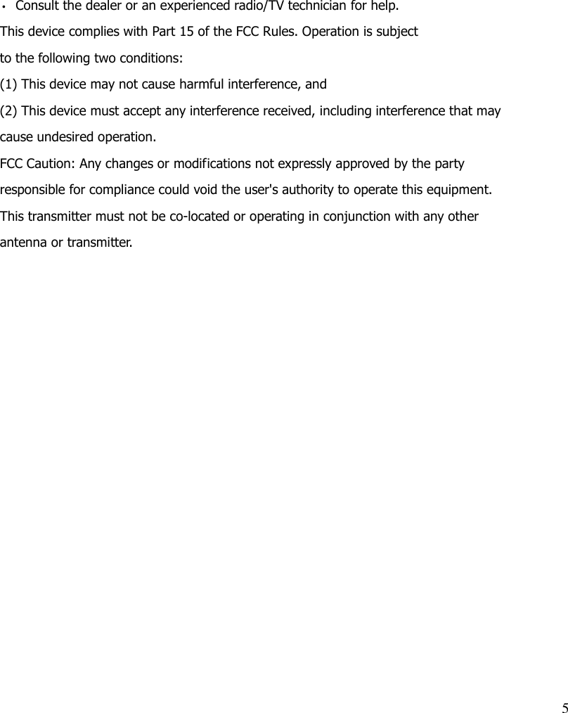 5   • Consult the dealer or an experienced radio/TV technician for help. This device complies with Part 15 of the FCC Rules. Operation is subject to the following two conditions: (1) This device may not cause harmful interference, and (2) This device must accept any interference received, including interference that may cause undesired operation. FCC Caution: Any changes or modifications not expressly approved by the party responsible for compliance could void the user&apos;s authority to operate this equipment. This transmitter must not be co-located or operating in conjunction with any other antenna or transmitter. 