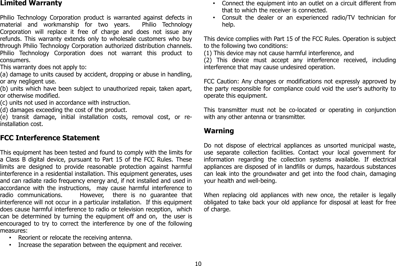 Limited WarrantyPhilio Technology Corporation product is warranted against defects inmaterial   and   workmanship   for   two   years.     Philio   TechnologyCorporation   will   replace   it   free   of   charge   and   does   not   issue   anyrefunds. This warranty extends only to wholesale customers who buythrough Philio Technology Corporation authorized distribution channels.Philio   Technology   Corporation   does   not   warrant   this   product   toconsumers. This warranty does not apply to: (a) damage to units caused by accident, dropping or abuse in handling,or any negligent use.(b) units which have been subject to unauthorized repair, taken apart,or otherwise modified.(c) units not used in accordance with instruction.(d) damages exceeding the cost of the product.(e)   transit   damage,   initial   installation   costs,   removal   cost,   or   re-installation cost. FCC Interference Statement This equipment has been tested and found to comply with the limits fora Class B digital device, pursuant to Part 15 of the FCC Rules. Theselimits  are designed  to  provide reasonable  protection  against harmfulinterference in a residential installation. This equipment generates, usesand can radiate radio frequency energy and, if not installed and used inaccordance with the instructions,   may cause harmful interference toradio   communications.         However,     there   is   no   guarantee   thatinterference will not occur in a particular installation.  If this equipmentdoes cause harmful interference to radio or television reception,  whichcan be determined by turning the equipment off and on,   the user isencouraged to try to correct the interference by one of the followingmeasures:•Reorient or relocate the receiving antenna.•Increase the separation between the equipment and receiver.•Connect the equipment into an outlet on a circuit different fromthat to which the receiver is connected.•Consult   the   dealer   or   an   experienced   radio/TV   technician   forhelp.This device complies with Part 15 of the FCC Rules. Operation is subjectto the following two conditions: (1) This device may not cause harmful interference, and(2)   This   device   must   accept   any   interference   received,   includinginterference that may cause undesired operation.  FCC Caution: Any changes or modifications not expressly approved bythe party responsible for compliance could void the user&apos;s authority tooperate this equipment.  This  transmitter must   not  be  co-located   or   operating  in  conjunctionwith any other antenna or transmitter.WarningDo not dispose of electrical appliances as unsorted municipal  waste,use   separate   collection   facilities.   Contact   your   local   government   forinformation   regarding   the   collection   systems   available.   If   electricalappliances are disposed of in landfills or dumps, hazardous substancescan leak into the groundwater and get into the food chain, damagingyour health and well-being.When  replacing old appliances  with new  once, the  retailer  is legallyobligated to take back your old appliance for disposal at least for freeof charge.10