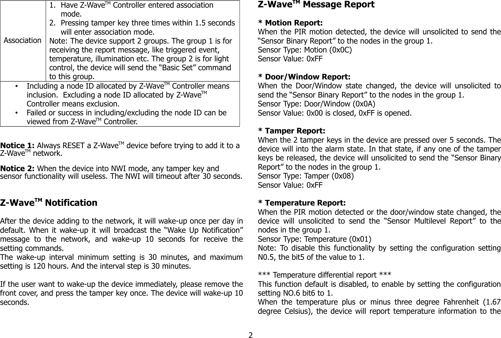 Association1. Have Z-WaveTM Controller entered association mode.2. Pressing tamper key three times within 1.5 secondswill enter association mode.Note: The device support 2 groups. The group 1 is for receiving the report message, like triggered event, temperature, illumination etc. The group 2 is for light control, the device will send the “Basic Set” command to this group.•Including a node ID allocated by Z-WaveTM Controller means inclusion.  Excluding a node ID allocated by Z-WaveTM  Controller means exclusion.•Failed or success in including/excluding the node ID can be viewed from Z-WaveTM Controller.Notice 1: Always RESET a Z-WaveTM device before trying to add it to a Z-WaveTM network. Notice 2: When the device into NWI mode, any tamper key and sensor functionality will useless. The NWI will timeout after 30 seconds.Z-WaveTM NotificationAfter the device adding to the network, it will wake-up once per day indefault. When it wake-up it will broadcast the “Wake Up Notification”message   to   the   network,   and   wake-up   10   seconds   for   receive   thesetting commands.The wake-up interval minimum setting is 30 minutes, and maximumsetting is 120 hours. And the interval step is 30 minutes.If the user want to wake-up the device immediately, please remove thefront cover, and press the tamper key once. The device will wake-up 10seconds.Z-WaveTM Message Report* Motion Report:When the PIR motion detected, the device will unsolicited to send the“Sensor Binary Report” to the nodes in the group 1.Sensor Type: Motion (0x0C)Sensor Value: 0xFF* Door/Window Report:When the Door/Window state changed, the device will unsolicited tosend the “Sensor Binary Report” to the nodes in the group 1.Sensor Type: Door/Window (0x0A)Sensor Value: 0x00 is closed, 0xFF is opened.* Tamper Report:When the 2 tamper keys in the device are pressed over 5 seconds. Thedevice will into the alarm state. In that state, if any one of the tamperkeys be released, the device will unsolicited to send the “Sensor BinaryReport” to the nodes in the group 1.Sensor Type: Tamper (0x08)Sensor Value: 0xFF* Temperature Report:When the PIR motion detected or the door/window state changed, thedevice  will unsolicited to   send   the  “Sensor Multilevel  Report”  to   thenodes in the group 1.Sensor Type: Temperature (0x01)Note: To disable this functionality by setting the configuration settingN0.5, the bit5 of the value to 1.*** Temperature differential report ***This function default is disabled, to enable by setting the configurationsetting NO.6 bit6 to 1.When  the temperature plus  or  minus  three degree  Fahrenheit (1.67degree Celsius), the device will report temperature information to the2
