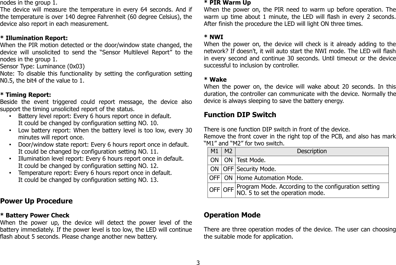 nodes in the group 1. The device will measure the temperature in every 64 seconds. And ifthe temperature is over 140 degree Fahrenheit (60 degree Celsius), thedevice also report in each measurement. * Illumination Report:When the PIR motion detected or the door/window state changed, thedevice  will unsolicited to send  the  “Sensor  Multilevel Report”   to thenodes in the group 1.Sensor Type: Luminance (0x03)Note: To disable this functionality by setting the configuration settingN0.5, the bit4 of the value to 1.* Timing Report:Beside   the   event   triggered   could   report   message,   the   device   alsosupport the timing unsolicited report of the status.•Battery level report: Every 6 hours report once in default.It could be changed by configuration setting NO. 10.•Low battery report: When the battery level is too low, every 30minutes will report once.•Door/window state report: Every 6 hours report once in default.It could be changed by configuration setting NO. 11.•Illumination level report: Every 6 hours report once in default.It could be changed by configuration setting NO. 12.•Temperature report: Every 6 hours report once in default.It could be changed by configuration setting NO. 13.Power Up Procedure* Battery Power CheckWhen   the   power  up,  the   device   will   detect   the   power   level  of   thebattery immediately. If the power level is too low, the LED will continueflash about 5 seconds. Please change another new battery.* PIR Warm UpWhen the power on, the PIR need to warm up before operation. Thewarm up time about 1 minute, the LED will flash in every 2 seconds.After finish the procedure the LED will light ON three times.* NWIWhen the power on, the device will check is it already adding to thenetwork? If doesn&apos;t, it will auto start the NWI mode. The LED will flashin every second and continue 30 seconds. Until timeout or the devicesuccessful to inclusion by controller.* WakeWhen the power on, the device will wake about 20 seconds. In thisduration, the controller can communicate with the device. Normally thedevice is always sleeping to save the battery energy.Function DIP SwitchThere is one function DIP switch in front of the device.Remove the front cover in the right top of the PCB, and also has mark“M1” and “M2” for two switch.M1 M2 DescriptionON ON Test Mode.ON OFF Security Mode.OFF ON Home Automation Mode.OFF OFF Program Mode. According to the configuration setting NO. 5 to set the operation mode.Operation ModeThere are three operation modes of the device. The user can choosingthe suitable mode for application.3