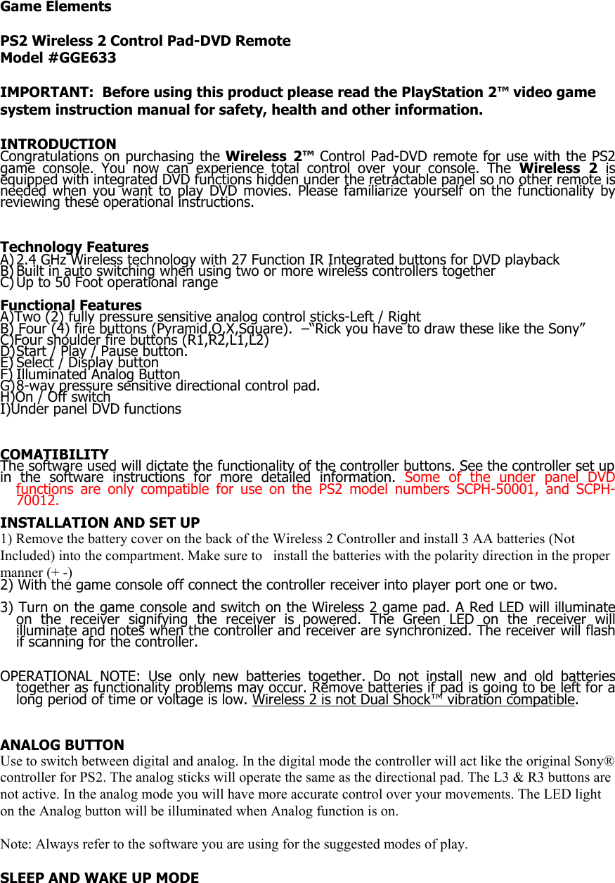 Game Elements  PS2 Wireless 2 Control Pad-DVD Remote  Model #GGE633  IMPORTANT:  Before using this product please read the PlayStation 2&trade; video game system instruction manual for safety, health and other information.  INTRODUCTION Congratulations on purchasing the Wireless 2&trade; Control Pad-DVD remote for use with the PS2 game console. You now can experience total control over your console. The Wireless 2 is equipped with integrated DVD functions hidden under the retractable panel so no other remote is needed when you want to play DVD movies. Please familiarize yourself on the functionality by reviewing these operational instructions.   Technology Features A) 2.4 GHz Wireless technology with 27 Function IR Integrated buttons for DVD playback B) Built in auto switching when using two or more wireless controllers together C) Up to 50 Foot operational range  Functional Features A)Two (2) fully pressure sensitive analog control sticks-Left / Right B) Four (4) fire buttons (Pyramid,O,X,Square).  &ndash;&ldquo;Rick you have to draw these like the Sony&rdquo; C)Four shoulder fire buttons (R1,R2,L1,L2) D) Start / Play / Pause button. E) Select / Display button F) Illuminated Analog Button G) 8-way pressure sensitive directional control pad. H)On / Off switch I)Under panel DVD functions    COMATIBILITY The software used will dictate the functionality of the controller buttons. See the controller set up in the software instructions for more detailed information. Some of the under panel DVD functions are only compatible for use on the PS2 model numbers SCPH-50001, and SCPH-70012.   INSTALLATION AND SET UP 1) Remove the battery cover on the back of the Wireless 2 Controller and install 3 AA batteries (Not Included) into the compartment. Make sure to   install the batteries with the polarity direction in the proper manner (+ -) 2) With the game console off connect the controller receiver into player port one or two.   3) Turn on the game console and switch on the Wireless 2 game pad. A Red LED will illuminate on the receiver signifying the receiver is powered. The Green LED on the receiver will illuminate and notes when the controller and receiver are synchronized. The receiver will flash if scanning for the controller.   OPERATIONAL NOTE: Use only new batteries together. Do not install new and old batteries together as functionality problems may occur. Remove batteries if pad is going to be left for a long period of time or voltage is low. Wireless 2 is not Dual Shock&trade; vibration compatible.     ANALOG BUTTON Use to switch between digital and analog. In the digital mode the controller will act like the original Sony&reg; controller for PS2. The analog sticks will operate the same as the directional pad. The L3 &amp; R3 buttons are not active. In the analog mode you will have more accurate control over your movements. The LED light on the Analog button will be illuminated when Analog function is on.  Note: Always refer to the software you are using for the suggested modes of play.  SLEEP AND WAKE UP MODE 